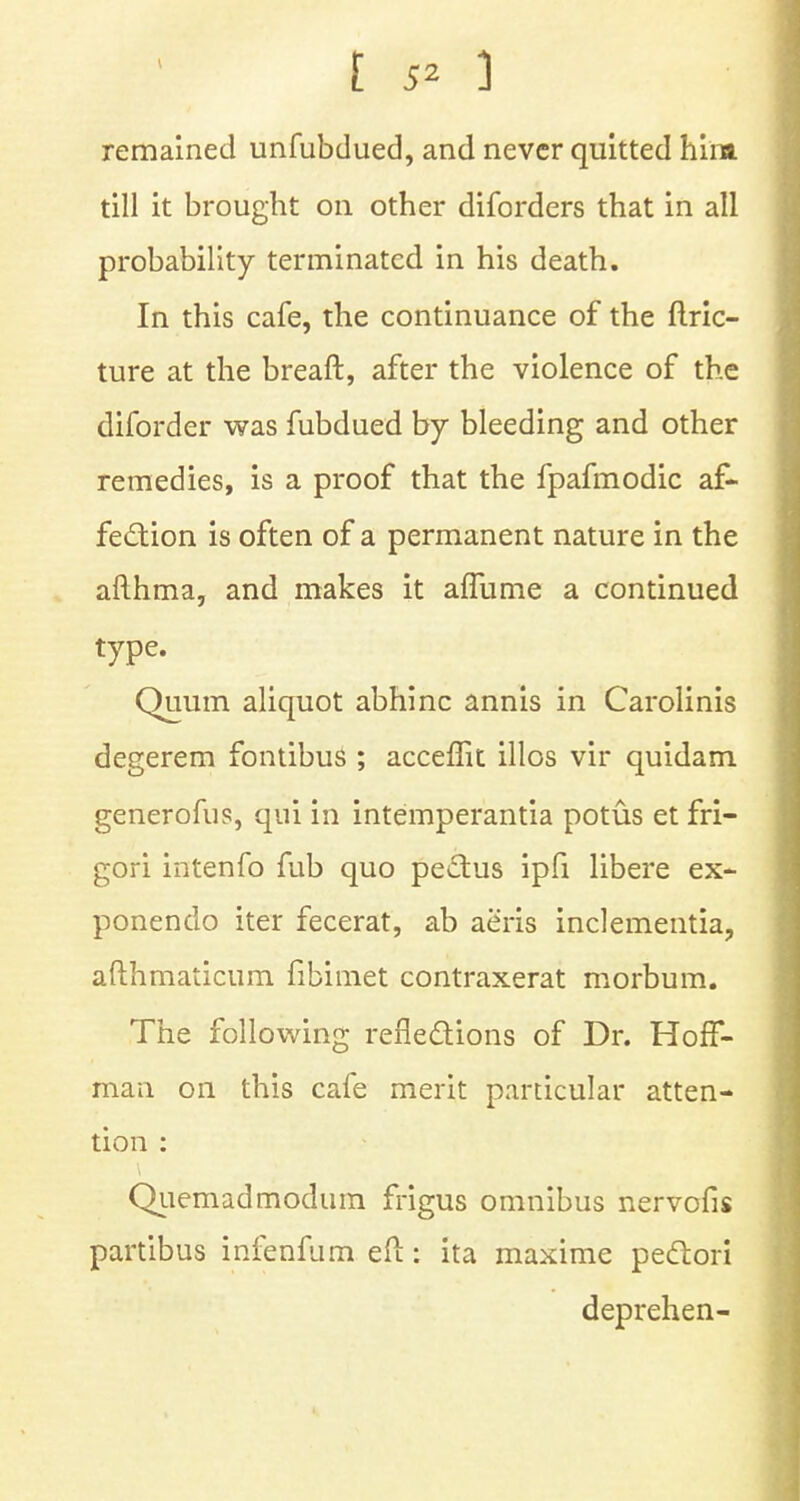 remained unfubdued, and never quitted him till it brought on other diforders that in all probability terminated in his death. In this cafe, the continuance of the ftric- ture at the breaft, after the violence of the diforder was fubdued by bleeding and other remedies, is a proof that the fpafmodic af- fection is often of a permanent nature in the afthma, and makes it affume a continued type. Quum aliquot abhinc annis in Carolinis degerem fontibus ; acceffit illos vir quidam generofus, qui in intemperantia potus et fri- gori intenfo fub quo pectus ipfi libere ex- ponendo iter fecerat, ab aeris inclementia, afthmaticum fibimet contraxerat morbum. The following reflections of Dr. Hoff- man on this cafe merit particular atten- tion : Quemadmodum frigus omnibus nervofis partibus infenfum eft: ita maxime pectori deprehen-