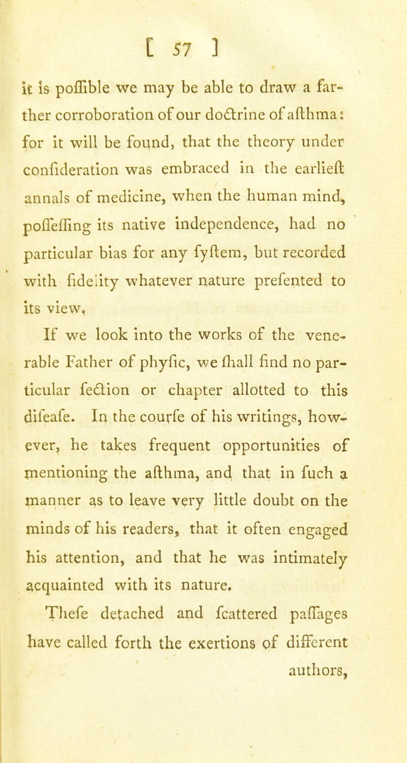 it is poflible we may be able to draw a far- ther corroboration of our doctrine of afthma: for it will be found, that the theory under confideration was embraced in the earlieft annals of medicine, when the human mind<, pofleffing its native independence, had no particular bias for any fyftem, but recorded with fidelity whatever nature prefented to its view, If we look into the works of the vene- rable Father of phyfic, we mall find no par- ticular fettion or chapter allotted to this diieafe. In the courfe of his writings, how- ever, he takes frequent opportunities of mentioning the afthma, and that in fuch a manner as to leave very little doubt on the minds of his readers, that it often engaged his attention, and that he was intimately acquainted with its nature. Thefe detached and fcattered paffages have called forth the exertions of different authors,