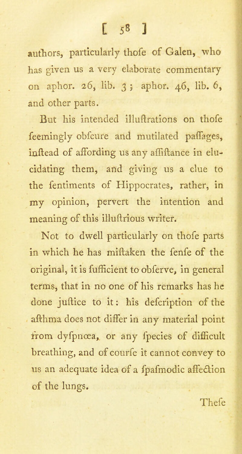 authors, particularly thofe of Galen, who has given us a very elaborate commentary on aphor. 26, lib. 3 ; aphor. 46, lib. 6, and other parts. But his intended illuftrations on thofe feemingly obfcure and mutilated paffages, inftead of affording us any amftance in elu- cidating them, and giving us a clue to the fentiments of Hippocrates, rather, in my opinion, pervert the intention and meaning of this illuftrious writer. Not to dwell particularly on thofe parts in which he has miftaken the fenfe of the original, it is fufficient to obferve, in general terms, that in no one of his remarks has he done juftice to it: his defcription of the afthraa does not differ in any material point from dyfpncea, or any fpecies of difficult breathing, and of courfe it cannot convey to us an adequate idea of a fpafmodic affection of the lungs. Thefe