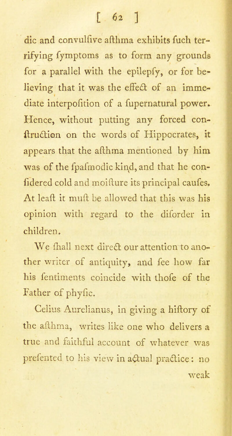 die and convulfive afthma exhibits fuch ter- rifying fymptoms as to form any grounds for a parallel with the epilepfy, or for be- lieving that it was the effect of an imme- diate interpofition of a fupernatural power. Hence, without putting any forced con- ftruction on the words of Hippocrates, it appears that the afthma mentioned by him was of the fpafmodic kincl, and that he con- fidered cold and moifture its principal caufes. At leaft it muft be allowed that this was his opinion with regard to the diforder in children. We fhall next direct our attention to ano- ther writer of antiquity, and fee how far his fentiments coincide with thofe of the Father of phyfic. Celius Aurelianus, in giving a hiftory of the afthma, writes like one who delivers a true and faithful account of whatever was prefented to his view in actual practice: no weak