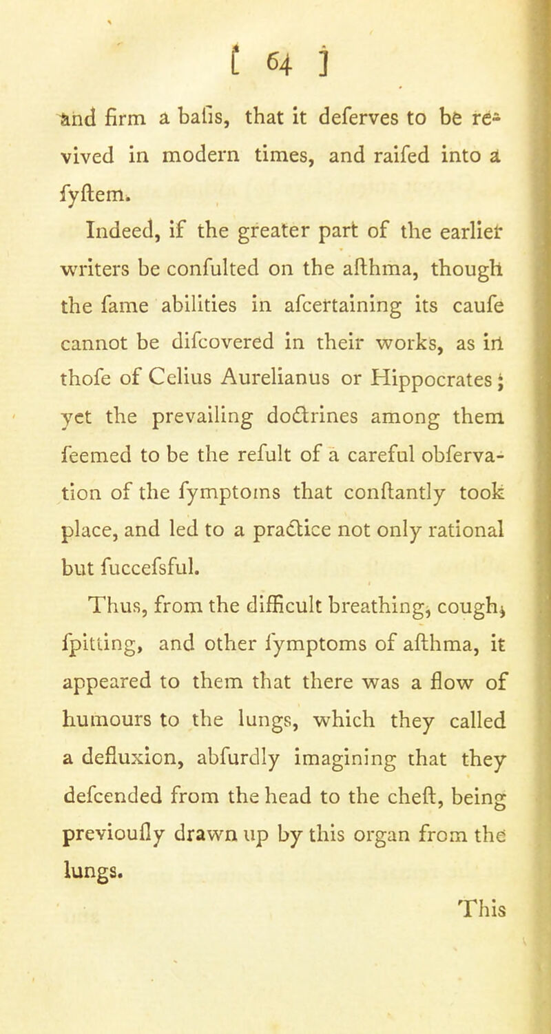 and firm a baiis, that it deferves to be re- vived in modern times, and raifed into a fyftem. Indeed, if the greater part of the earlier writers be confulted on the afthma, though the fame abilities in afceftaining its caufe cannot be difcovered in their works, as irt thofe of Celius Aurelianus or Hippocrates ; yet the prevailing doctrines among them feemed to be the refult of a careful obferva- tion of the fymptoms that conftantly took place, and led to a practice not only rational but fuccefsful. Thus, from the difficult breathing, cough* fpiuing, and other fymptoms of afthma, it appeared to them that there was a flow of humours to the lungs, which they called a defluxion, abfurdly imagining that they defcended from the head to the cheft, being previoufly drawn up by this organ from the lungs. This