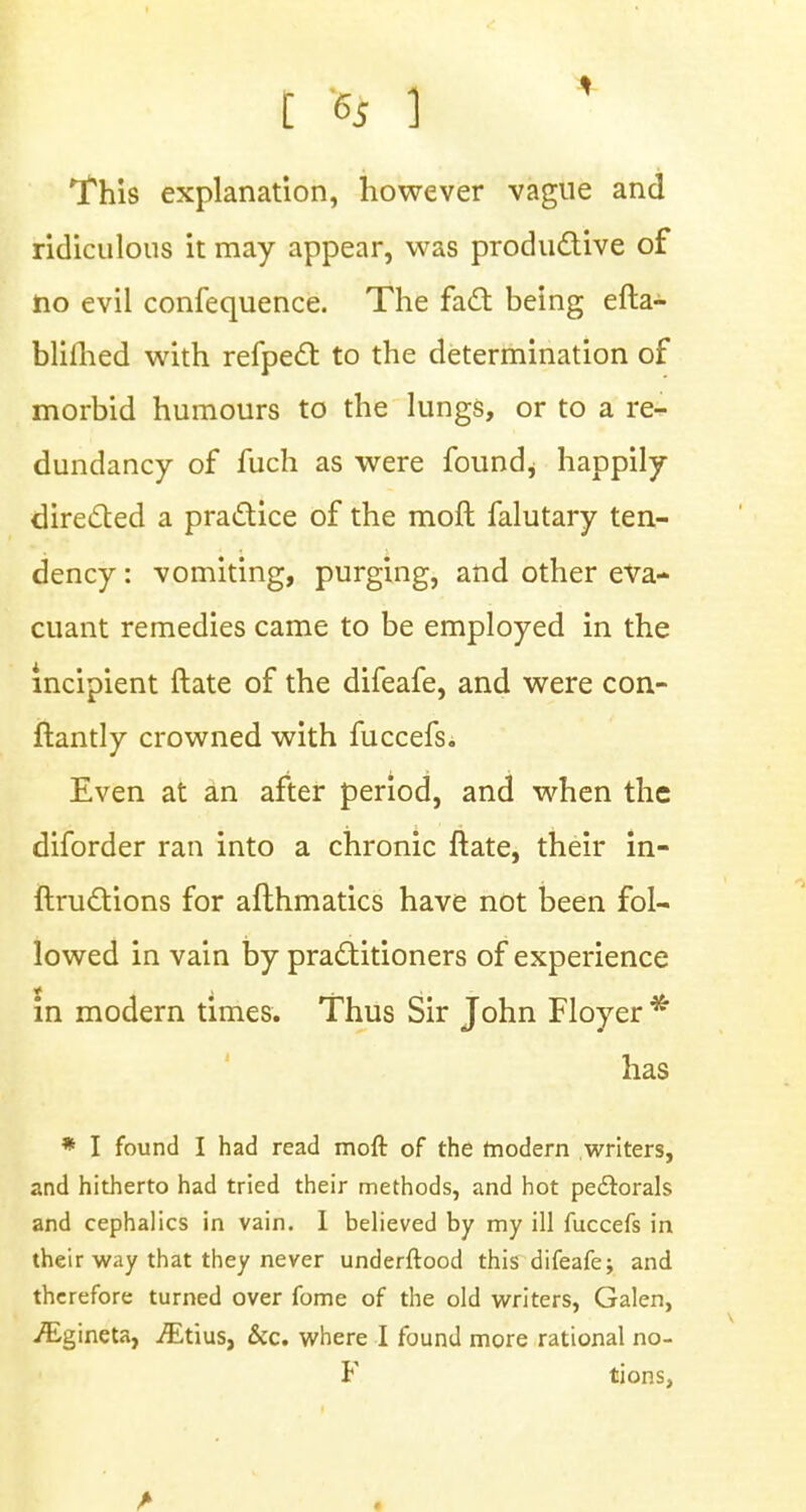 C C5 ] This explanation, however vague and ridiculous it may appear, was productive of no evil confequence. The fact being efta- bliflied with refpect to the determination of morbid humours to the lungs, or to a re- dundancy of fuch as were founds happily directed a practice of the moft falutary ten- dency : vomiting, purging, and other eva- cuant remedies came to be employed in the incipient (late of the difeafe, and were con- ftantly crowned with fuccefs. Even at an after period, and when the diforder ran into a chronic ftate, their in- ftructions for afthmatics have not been fol- lowed in vain by practitioners of experience in modern times. Thus Sir John Floyer * has * I found I had read moft of the modern writers, and hitherto had tried their methods, and hot pectorals and cephalics in vain. I believed by my ill fuccefs in their way that they never underftood this difeafe; and therefore turned over fome of the old writers, Galen, /Egineta, ./Etius, &c. where I found more rational no- F tions,