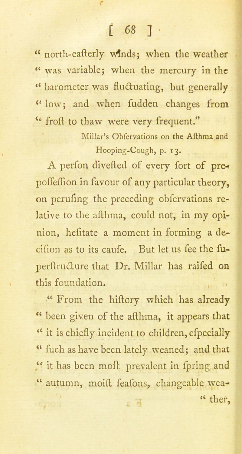 a north-eafterly wtnds; when the weather  was variable; when the mercury in the  barometer was fluctuating, but generally il low; and when fudden changes from u froft to thaw were very frequent. Millar's Obfervations on the Afthma and Hooping-Cough, p. 13. A perfon diverted of every fort of pre- pofleflion in favour of any particular theory, on perufing the preceding obfervations re- lative to the afthma, could not, in my opi- nion, hefitate a moment in forming a de- cifion as to its caufe. But let us fee the fu- perftru&ure that Dr. Millar has raifed on this foundation.  From the hiftory which has already  been given of the afthma, it appears that  it is chiefly incident to children, efpecially  fuch as have been lately weaned; and that  it has been moll; prevalent in fpring and  autumn, moift feafons, changeable wea-  thef,