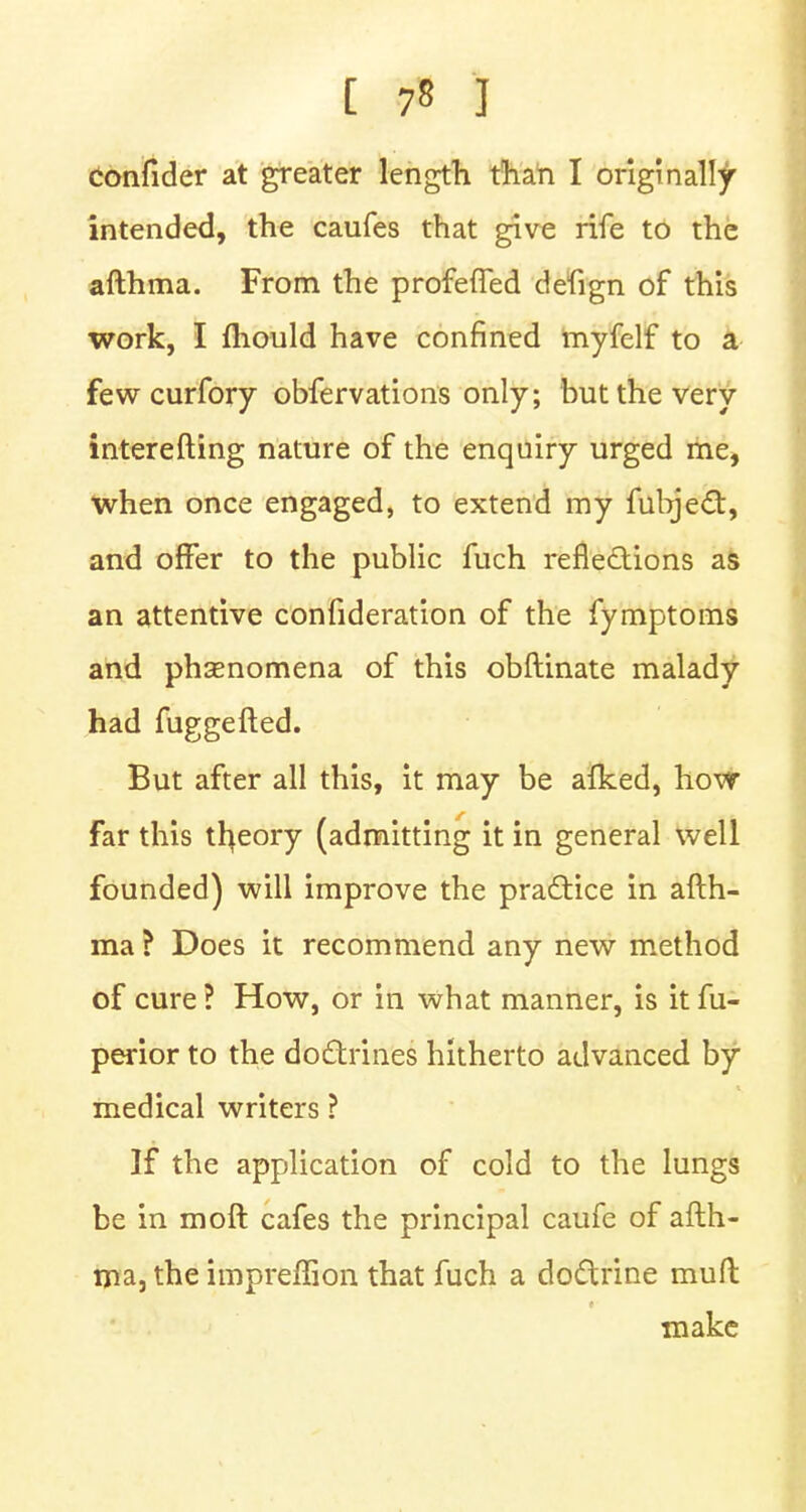 confider at greater length than I originally intended, the caufes that give rife to the afthma. From the profefTed defign of this work, I mould have confined myfelf to a fewcurfory obfervations only; but the very interesting nature of the enquiry urged me, when once engaged, to extend my fubject, and offer to the public fuch reflections as an attentive confideration of the fymptoms and phenomena of this obftinate malady had fuggefted. But after all this, it may be afked, how far this theory (admitting it in general well founded) will improve the practice in afth- ma ? Does it recommend any new method of cure ? How, or in what manner, is it fu- perior to the doctrines hitherto advanced by medical writers ? If the application of cold to the lungs be in moft cafes the principal caufe of afth- ma, the impreffion that fuch a doctrine mull make