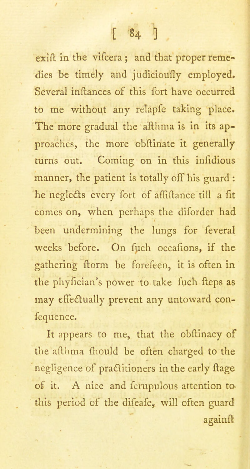 dies be timely and judicioufly employed. Several inftances of this fort have occurred to me without any relapfe taking place. The more gradual the afthma is in its ap- proaches, the more obftinate it generally turns out. Coming on in this infidious manner, the patient is totally off his guard : he neglects every fort of afliftance till a fit comes on, when perhaps the diforder had been undermining the lungs for feveral weeks before. On fuch occafions, if the gathering ftorm be forefeen, it is often in the phyfician's power to take fuch Heps as may effectually prevent any untoward con- fequence. It appears to me, that the obflinacy of the afthma mould be often charged to the negligence of practitioners in the early ftage of it. A nice and fcrupulous attention to this period of the difeafe, will often guard againft