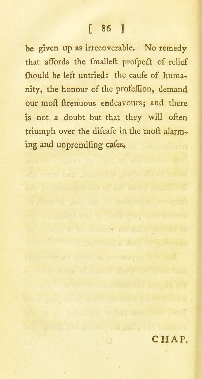 be given up as irrecoverable. No remedy that affords the fmalleft profpedt of relief fliould be left untried: the caufe of huma- nity, the honour of the prafeffion, demand our moft ftrenuous endeavours; and there is not a doubt but that they will often triumph over the difeafe in the moft alarm- ing and unpromifing cafes.