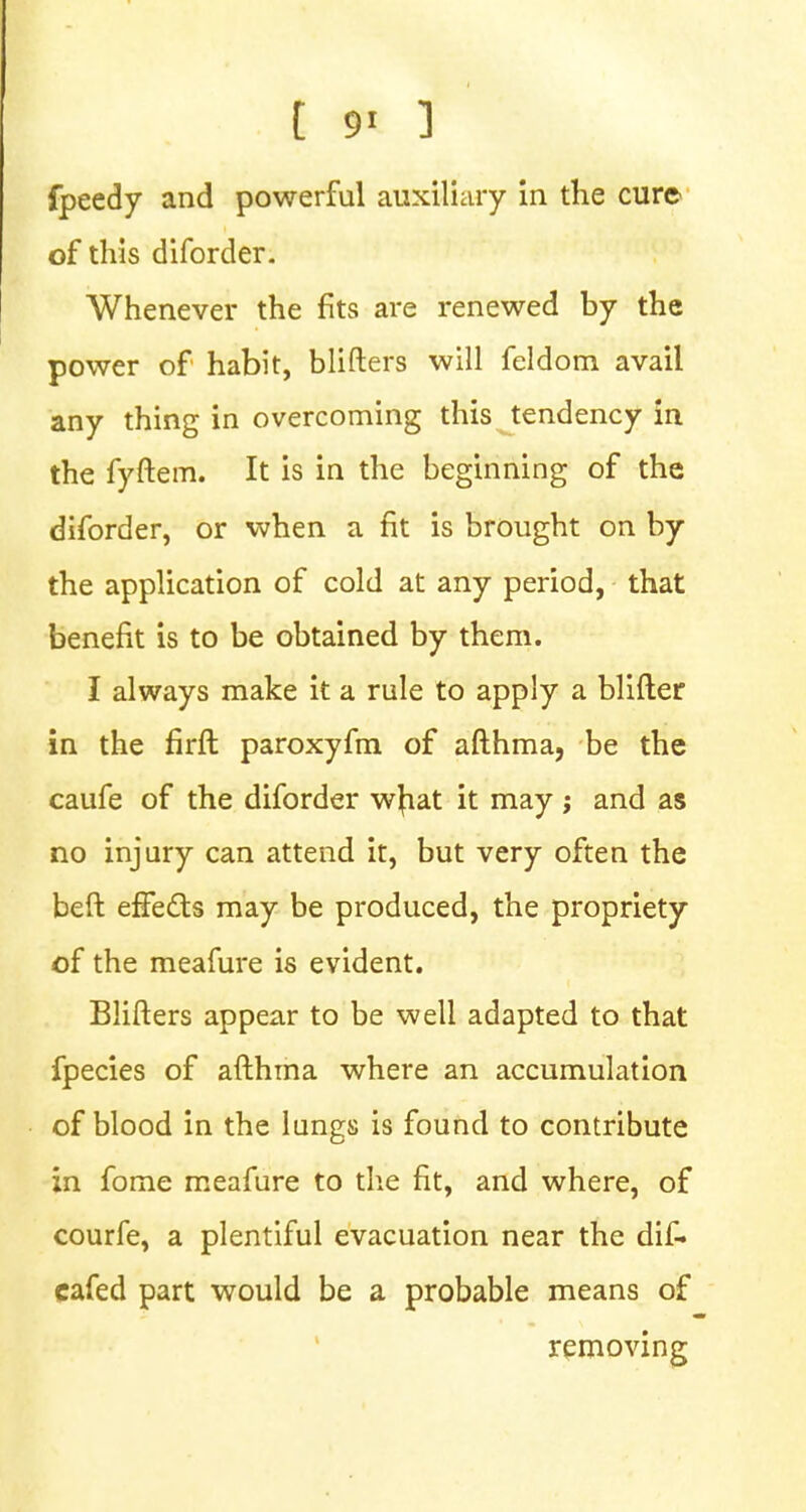 t *i ] ate ■ fpeedy and powerful auxiliary in the cure of this diforder. Whenever the fits are renewed by the power of habit, blifters will feldom avail any thing in overcoming this tendency in the fyftem. It is in the beginning of the diforder, or when a fit is brought on by the application of cold at any period, that benefit is to be obtained by them. I always make it a rule to apply a blifter in the firft paroxyfm of afthma, be the caufe of the diforder w|iat it may ; and as no injury can attend it, but very often the beft effects may be produced, the propriety of the meafure is evident. Blifters appear to be well adapted to that fpecies of afthma where an accumulation of blood in the lungs is found to contribute in fome meafure to the fit, and where, of courfe, a plentiful evacuation near the dif- cafed part would be a probable means of removing