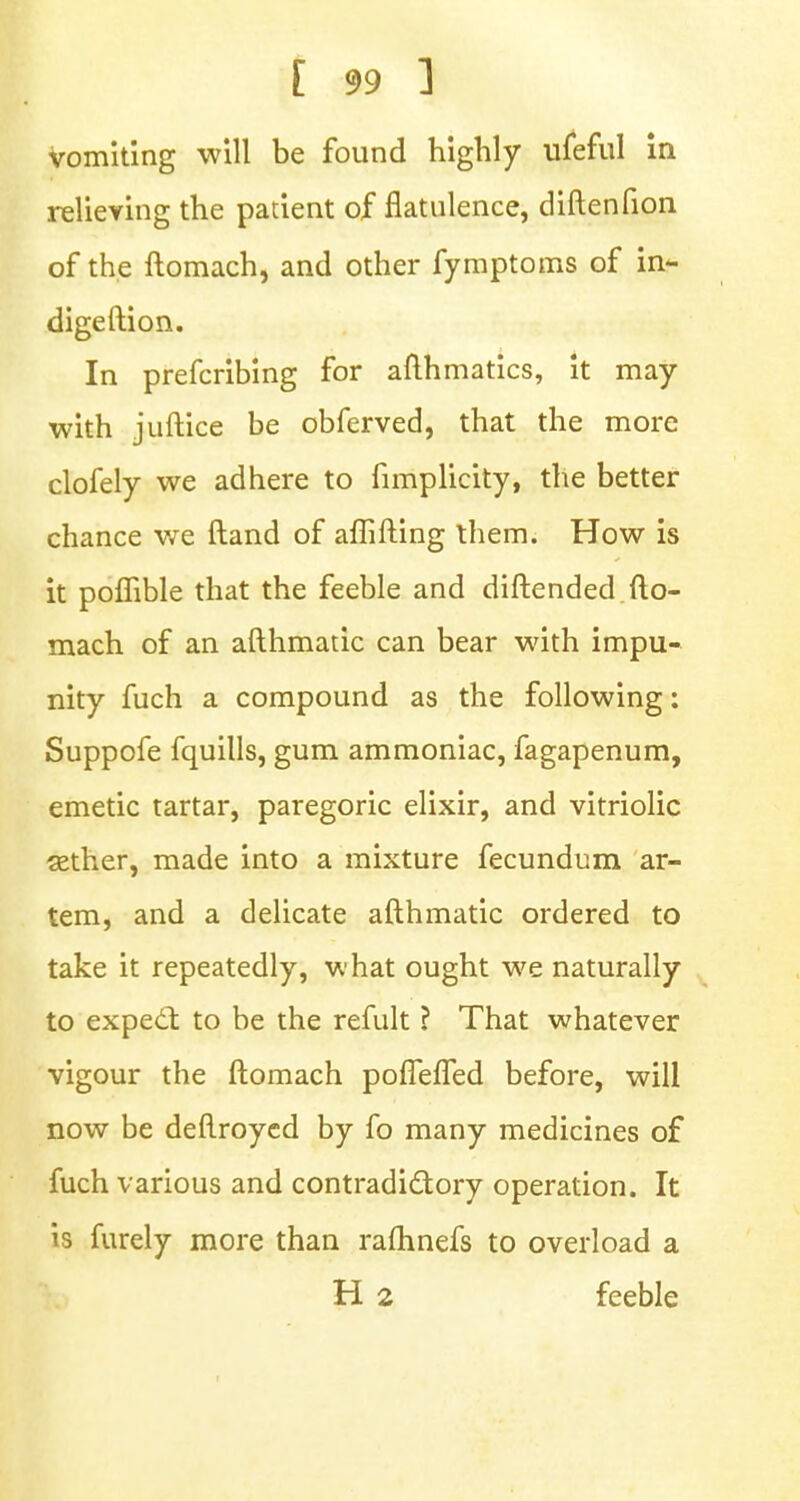 vomiting will be found highly ufeful in relieving the patient of flatulence, diftenfion of the ftomach, and other fymptoms of in- digeftion. In prefcribing for afthmatics, it may with juftice be obferved, that the more clofely we adhere to fimplicity, the better chance we ftand of aflifting them. How is it poflible that the feeble and diftended fto- mach of an afthmatic can bear with impu- nity fuch a compound as the following: Suppofe fquills, gum ammoniac, fagapenum, emetic tartar, paregoric elixir, and vitriolic aether, made into a mixture fecundum ar- tem, and a delicate afthmatic ordered to take it repeatedly, what ought we naturally to expect to be the refult ? That whatever vigour the ftomach poflefTed before, will now be deftroycd by fo many medicines of fuch various and contradictory operation. It is furely more than raftinefs to overload a H 2 feeble