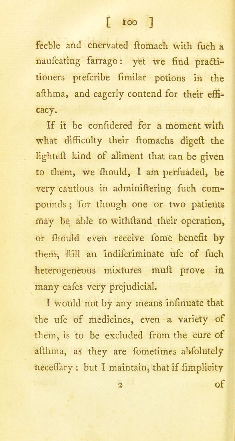 feeble and enervated ftomach with fuch a naufeating farrago: yet we find practi- tioners prefcribe fimilar potions in the afthma, and eagerly contend for their effi- cacy. If it be confidered for a moment with what difficulty their flomachs digeft the lighteft kind of aliment that can be given to them, we mould, I am perfuaded, be very cautious in adminiftering fuch com- pounds ; for though one or two patients may be able to withftand their operation, or mould even receive fome benefit by them, ftill an indifcriminate ufe of fuch heterogeneous mixtures muft prove in many cafes very prejudicial. I would not by any means infinuate that the ufe of medicines, even a variety of them, is to be excluded from the cure of afthma, as they are fometimes abfolutely neceffary : but I maintain, that if fimplicity