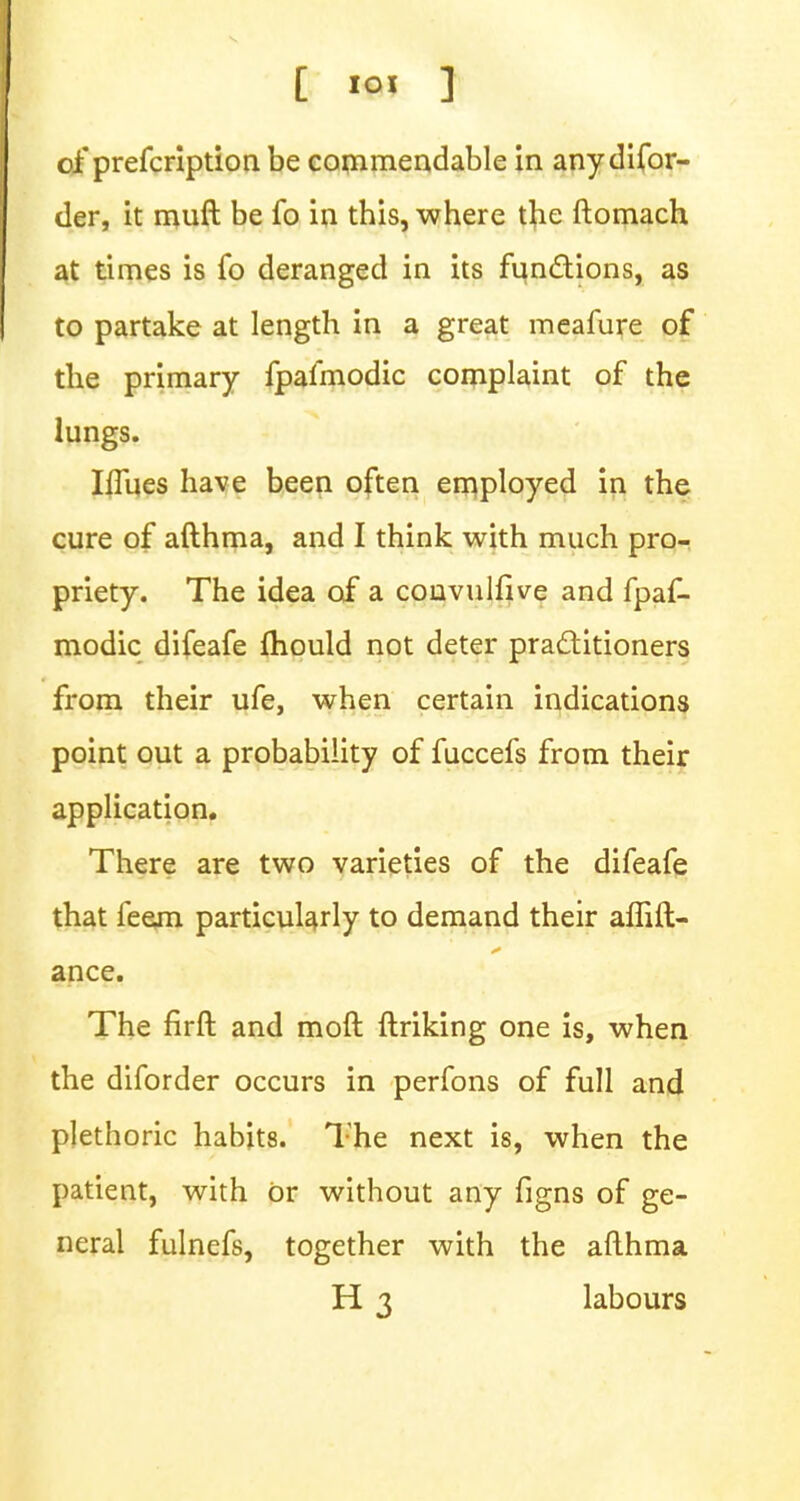 [ 1° ] of prefcription be commendable in anydifor- der, it muft be fo in this, where the ftomach at times is fo deranged in its functions, as to partake at length in a great meafure of the primary fpafmodic complaint of the lungs. IfTues have been often employed in the cure of afthma, and I think with much pro- priety. The idea of a convulfive and fpaf- modic difeafe ihould not deter practitioners from their ufe, when certain indications point out a probability of fuccefs from their application. There are two varieties of the difeafe that feem particularly to demand their alfift- ance. The firft and mod ftriking one is, when the diforder occurs in perfons of full and plethoric habits. The next is, when the patient, with or without any figns of ge- neral fulnefs, together with the afthma