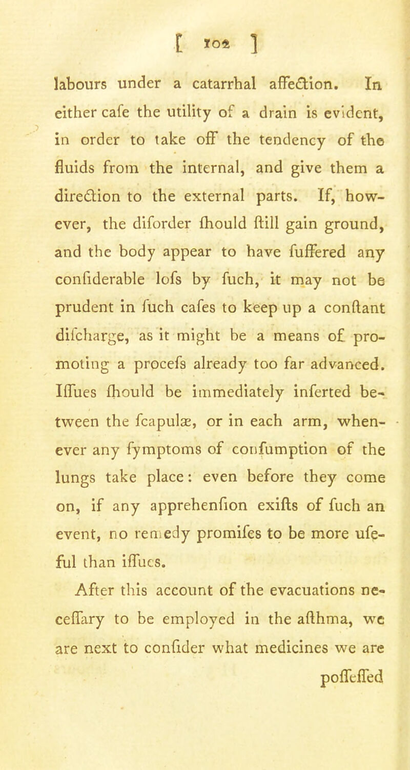 either cafe the utility of a drain is evident, in order to take off the tendency of the fluids from the internal, and give them a direction to the external parts. If, how- ever, the diforder mould ft ill gain ground, and the body appear to have fufTered any considerable lofs by fuch, it may not be prudent in fuch cafes to keep up a conftant difcharge, as it might be a means o£ pro- moting a procefs already too far advanced. Iffues fhould be immediately inferted be- tween the fcapulse, or in each arm, when- ever any fymptoms of confumption of the lungs take place: even before they come on, if any apprehenfion exifts of fuch an event, no remedy promifes to be more ufe- ful than ifliies. After this account of the evacuations ne- ceflary to be employed in the afthma, we are next to confider what medicines we are pofTefled