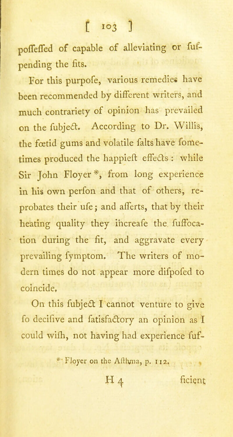 t I°3 1 pofleffed of capable of alleviating or fuf- pending the fits. For this purpofe, various remedies have been recommended by different writers, and much contrariety of opinion has prevailed on the fubjecT:. According to Dr. Willis, the fcetid gums and volatile faltshave fome- times produced the happieft effects : while Sir John Floyer *, from long experience in his own perfon and that of others, re- probates their ufe j and afferts, that by their heating quality they ihcreafe the. fuffoca- tion during the fit, and aggravate every prevailing fymptom. The writers of mo- dern times do not appear more difpofed to coincide. On this fubjecT: I cannot venture to give fo decifive and fatisfactory an opinion as I could wifh, not having had experience fuf- *• Floyer on the Aftryna, p. 112.