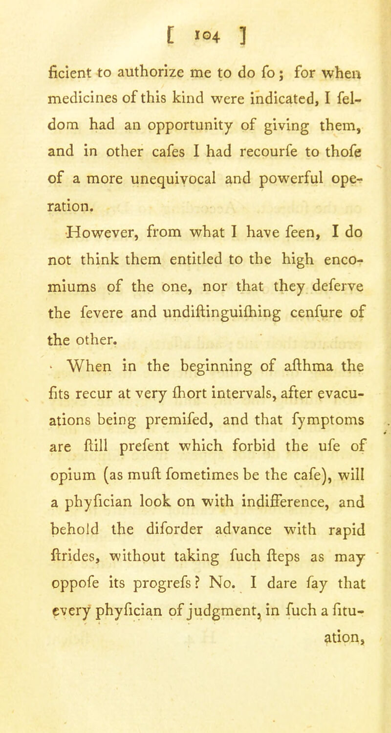 ficient to authorize me to do fo; for when medicines of this kind were indicated, I fel- dom had an opportunity of giving them, and in other cafes I had recourfe to thofe of a more unequivocal and powerful ope- ration. However, from what I have feen, I do not think them entitled to the high enco- miums of the one, nor that they deferve the fevere and undiftinguifhing cenfure of the other. • When in the beginning of afthma the fits recur at very fhort intervals, after evacu- ations being premifed, and that fymptoms are ftill prefent which forbid the ufe of opium (as muft fometimes be the cafe), will a phyfician look on with indifference, and behold the diforder advance with rapid ftrides, without taking fuch fteps as may oppofe its progrefs ? No. I dare fay that every phyfician of judgment, in fuch a fitu- ation,