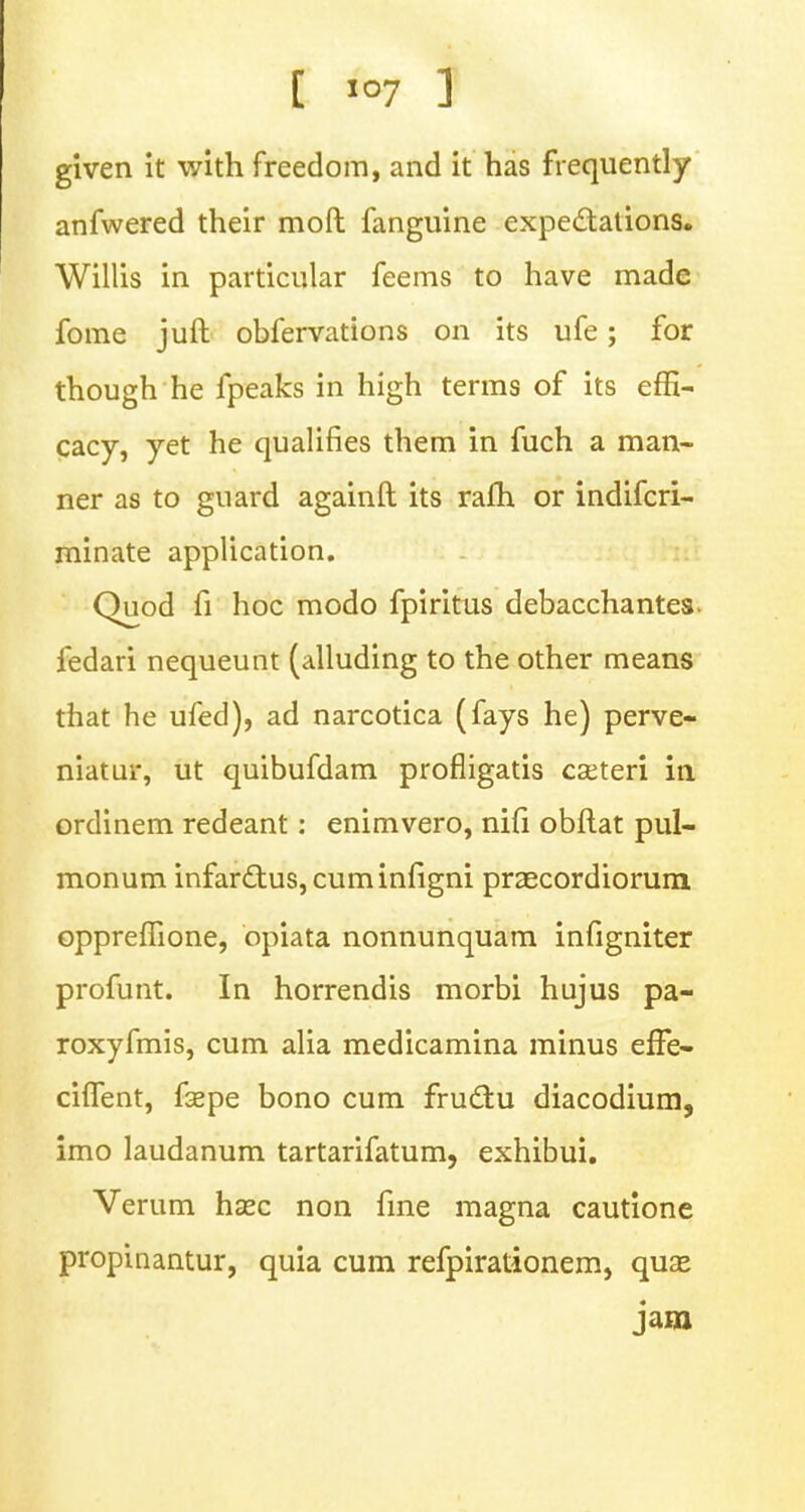 given it with freedom, and it has frequently anfwered their moft fanguine expectations. Willis in particular feems to have made fome juft obfervations on its ufe; for though he fpeaks in high terms of its effi- cacy, yet he qualifies them in fuch a man- ner as to guard againft its rafh or indifcri- minate application. Quod fi hoc modo fpiritus debacchantes- fedari nequeunt (alluding to the other means that he ufed), ad narcotica (fays he) perve- niatur, ut quibufdam profligatis cseteri in ordinem redeant: enimvero, nifi obftat pul- monum infarcl:us,cuminfigni praecordiorum oppreffione, opiata nonnunquam infigniter profunt. In horrendis morbi hujus pa- roxyfmis, cum alia medicamina minus efFe- ciflent, fsepe bono cum fructu diacodium, imo laudanum tartarifatum, exhibui. Verum hsec non fine magna cautione propinantur, quia cum refpirationem, qua* jam