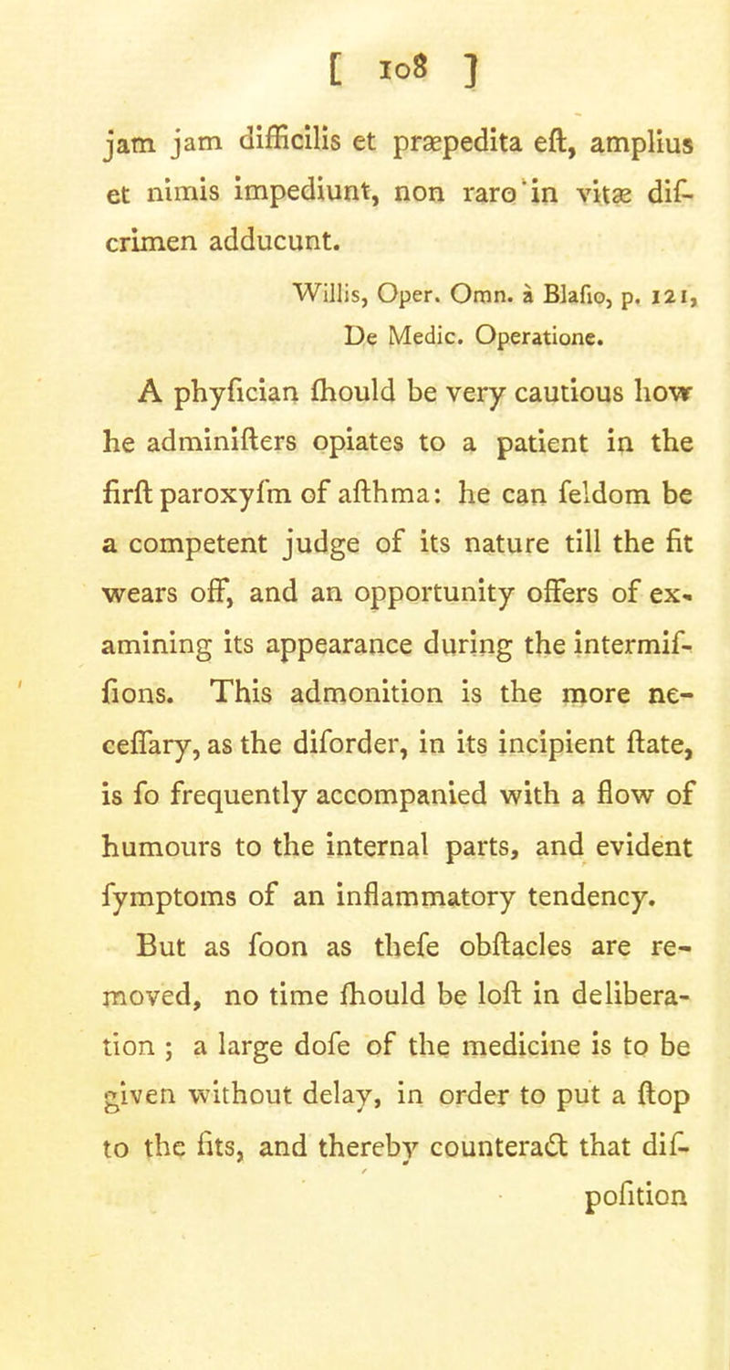 jam jam difficilis et praapedita eft, amplius et nimis impediunt, non raro'in vitas dif- crimen adducunt. Willis, Oper. Omn. a Blafio, p. 121, De Medic. Operatione. A phyfician fhould be very cautious how he adminifters opiates to a patient in the firft paroxyfm of afthma: he can feldom be a competent judge of its nature till the fit wears off, and an opportunity offers of ex- amining its appearance during the intermif- {ions. This admonition is the more ne- ceflary, as the diforder, in its incipient ftate, is fo frequently accompanied with a flow of humours to the internal parts, and evident fymptoms of an inflammatory tendency. But as foon as thefe obftacles are re- moved, no time mould be loft in delibera- tion ; a large dofe of the medicine is to be given without delay, in order to put a ftop to the fits, and therebv counteract that dif- pofition