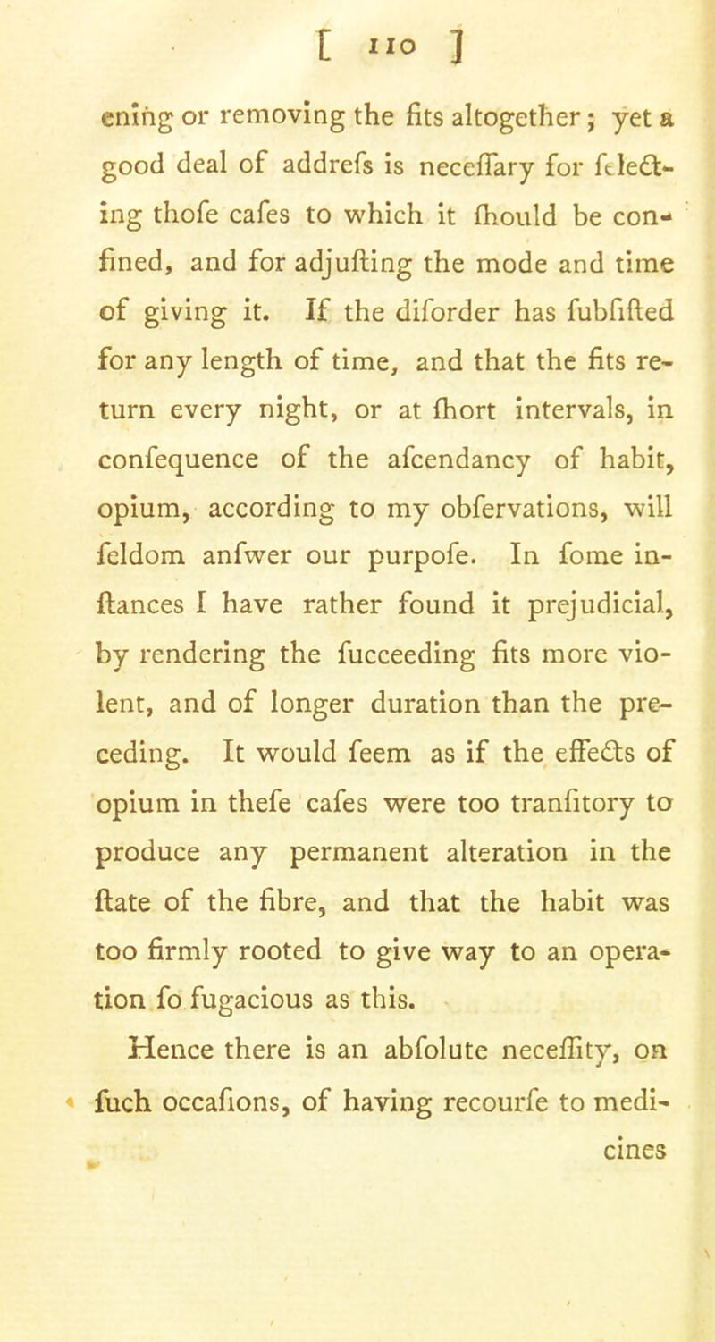 ening or removing the fits altogether; yet a good deal of addrefs is necefiary for ftlecl> ing thofe cafes to which it mould be con- fined, and for adjufting the mode and time of giving it. If the diforder has fubfifted for any length of time, and that the fits re- turn every night, or at fhort intervals, in, confequence of the afcendancy of habit, opium, according to my obfervations, will feldom anfwer our purpofe. In fome in- ftances I have rather found it prejudicial, by rendering the fucceeding fits more vio- lent, and of longer duration than the pre- ceding. It would feem as if the effects of opium in thefe cafes were too tranfitory to produce any permanent alteration in the ftate of the fibre, and that the habit was too firmly rooted to give way to an opera- tion fo fugacious as this. Hence there is an abfolute neceffity, on fuch occafions, of having recourfe to medi- cines ■