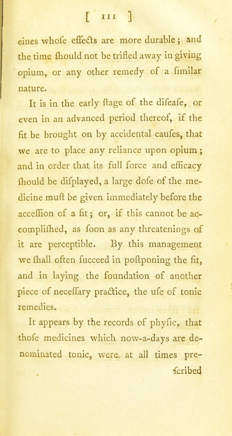 eines whofe effects are more durable; and the time mould not be trifled away in giving opium, or any other remedy of a fimilar nature. It is in the early ftage of the difeafe, or even in an advanced period thereof, if the fit be brought on by accidental caufes, that we are to place any reliance upon opium; and in order that its full force and efficacy mould be difplayed, a large dofe of the me- dicine muft be given immediately before the acceflion of a fit; or, if this cannot be ac- complifhed, as foon as any threatenings of it are perceptible. By this management we fhall often fucceed in poftponing the fit, and in laying the foundation of another piece of neceflary practice, the ufe of tonic remedies. It appears by the records of phyfic, that thofe medicines which now-a-days are de- nominated tonic, were, at all times pre- scribed