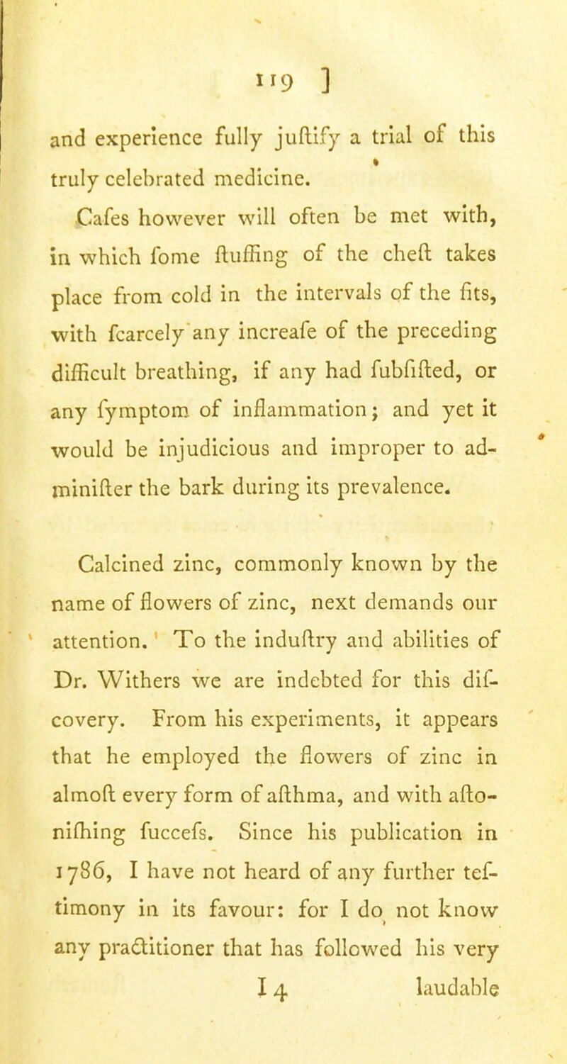 and experience fully juftify a trial of this i truly celebrated medicine. Cafes however will often be met with, in which fome fluffing of the cheft takes place from cold in the intervals of the fits, with fcarcely any increafe of the preceding difficult breathing, if any had fubfifted, or any fymptom of inflammation; and yet it would be injudicious and improper to ad- minifter the bark during its prevalence. Calcined zinc, commonly known by the name of flowers of zinc, next demands our attention. To the induftry and abilities of Dr. Withers we are indebted for this dis- covery. From his experiments, it appears that he employed the flowers of zinc in almoft every form of afthma, and with afto- nifhing fuccefs. Since his publication in 1786, I have not heard of any further tef- timony in its favour: for I do not know any practitioner that has followed his very 14 laudable