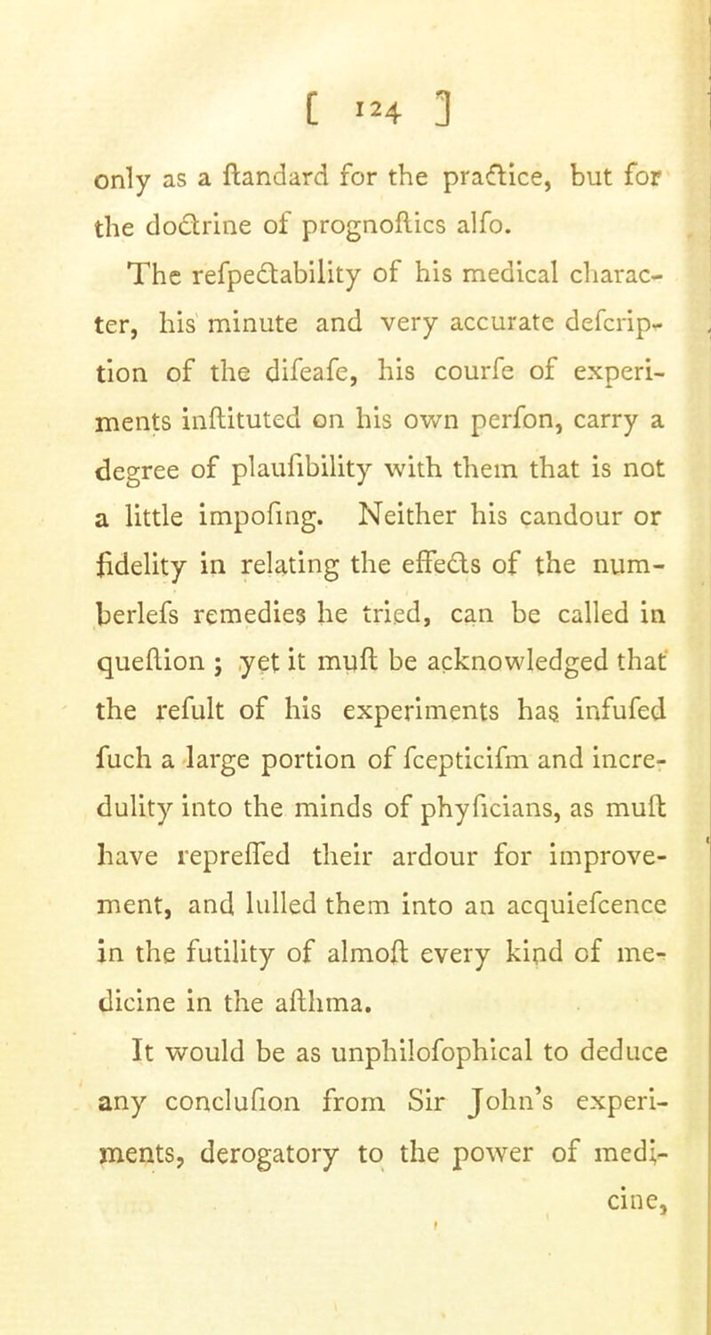 only as a ftandard for the pra&ice, but for the doctrine of prognoftics alfo. The refpectability of his medical charac- ter, his minute and very accurate defcrip- tion of the difeafe, his courfe of experi- ments inftituted on his own perfon, carry a degree of plaufibility with them that is not a little impofing. Neither his candour or fidelity in relating the effects of the num- berlefs remedies he tried, can be called in queftion j yet it mull be acknowledged that the refult of his experiments has infufed fuch a large portion of fcepticifm and incre- dulity into the minds of phyficians, as mull have repreffed their ardour for improve- ment, and lulled them into an acquiefcence in the futility of almoft every kind of me- dicine in the afthma. It would be as unphilofophical to deduce any conclufion from Sir John's experi- ments, derogatory to the power of medi- cine,