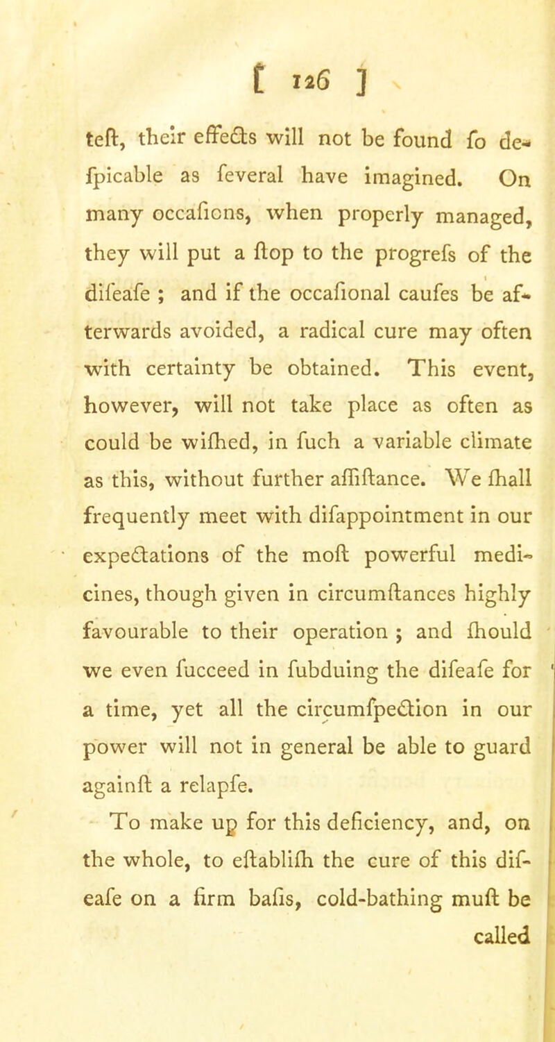 teft, their effects will not be found fo de* fpicable as feveral have imagined. On many occaficns, when properly managed, they will put a flop to the progrefs of the difeafe ; and if the occafional caufes be af- terwards avoided, a radical cure may often with certainty be obtained. This event, however, will not take place as often as could be wifhed, in fuch a variable climate as this, without further affiftance. We mall frequently meet with difappointment in our expectations of the moft powerful medi- cines, though given in circumftances highly favourable to their operation ; and fhould we even fucceed in fubduing the difeafe for a time, yet all the circumfpection in our power will not in general be able to guard againft a relapfe. To make ud for this deficiency, and, on the whole, to eftablilh the cure of this dif- eafe on a firm bafis, cold-bathing muft be called