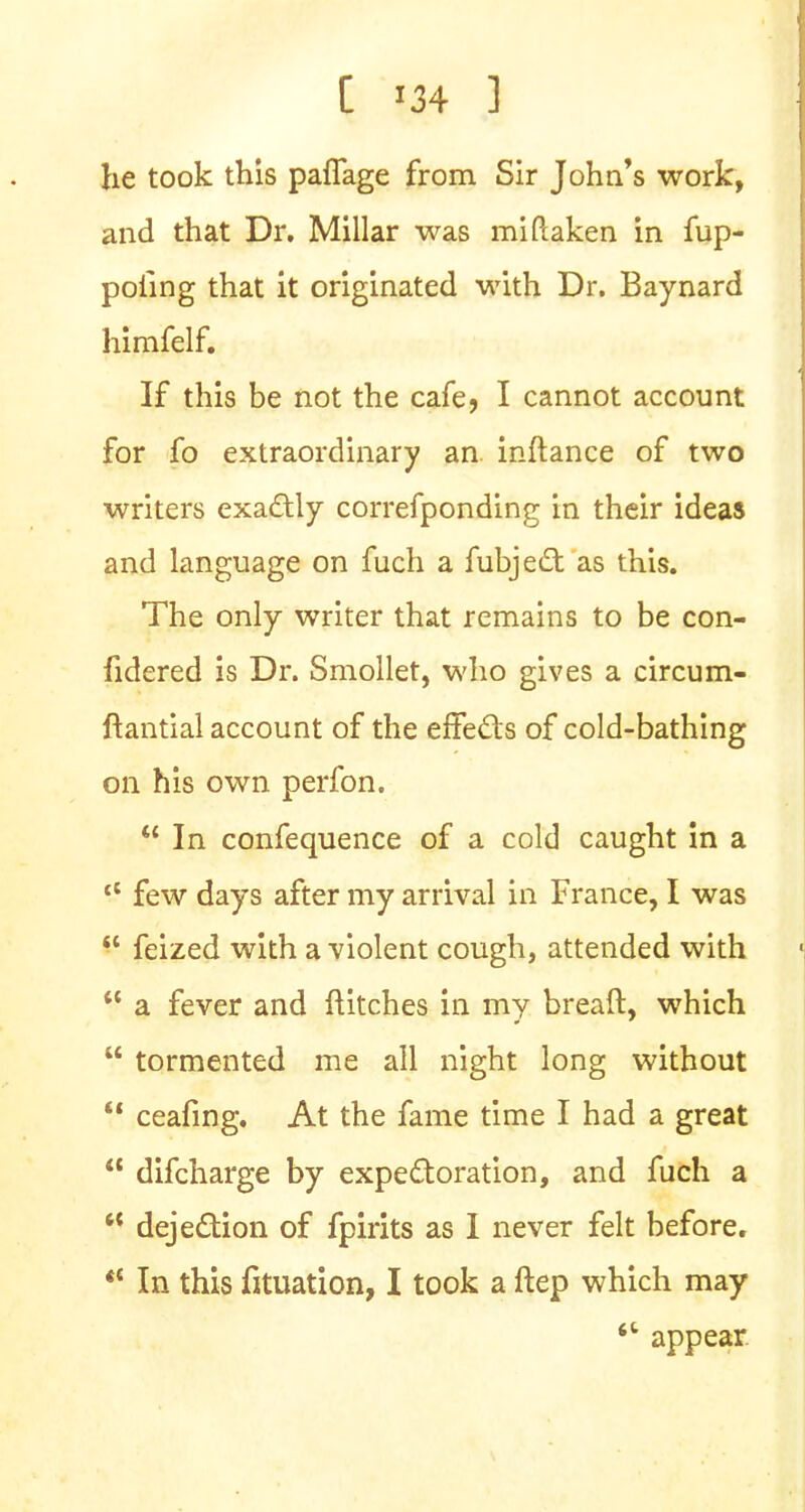 he took this paflage from Sir John's work, and that Dr. Millar was miftaken in fup- pofing that it originated with Dr. Baynard himfelf. If this be not the cafe, I cannot account for fo extraordinary an inftance of two writers exactly correfponding in their ideas and language on fuch a fubject as this. The only writer that remains to be con- fidered is Dr. Smollet, who gives a circum- ftantial account of the effects of cold-bathing on his own perfon.  In confequence of a cold caught in a tl few days after my arrival in France, I was  feized with a violent cough, attended with  a fever and ftitches in my breaft, which  tormented me all night long without V ceafing. At the fame time I had a great  difcharge by expectoration, and fuch a  dejection of fpirits as I never felt before. *c In this fituation, I took a ftep which may <l appear