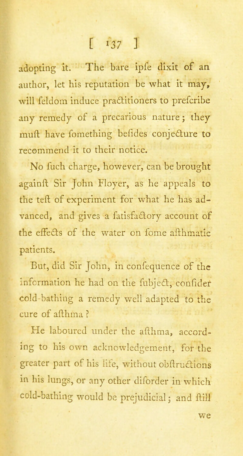 [ *$7 J adopting it. The bare ipfe dixit of an author, let his reputation be what it may, will feldom induce practitioners to prefcribe any remedy of a precarious nature; they muft have fomething befides conjecture to recommend it to their notice. No fuch charge, however, can be brought againft Sir John Floyer, as he appeals to the teft of experiment for what he has ad- vanced, and gives a fatisfactory account of the effects of the water on fome afthmatic patients. But, did Sir John, in confequence of the information he had on the fubject, confider cold bathing a remedy well adapted to the cure of afthma ? He laboured under the afthma, accord- ing to his own acknowledgement, for the greater part of his life, without obstructions in his lungs, or any other diforder in which cold-bathing would be prejudicial; and Hill we