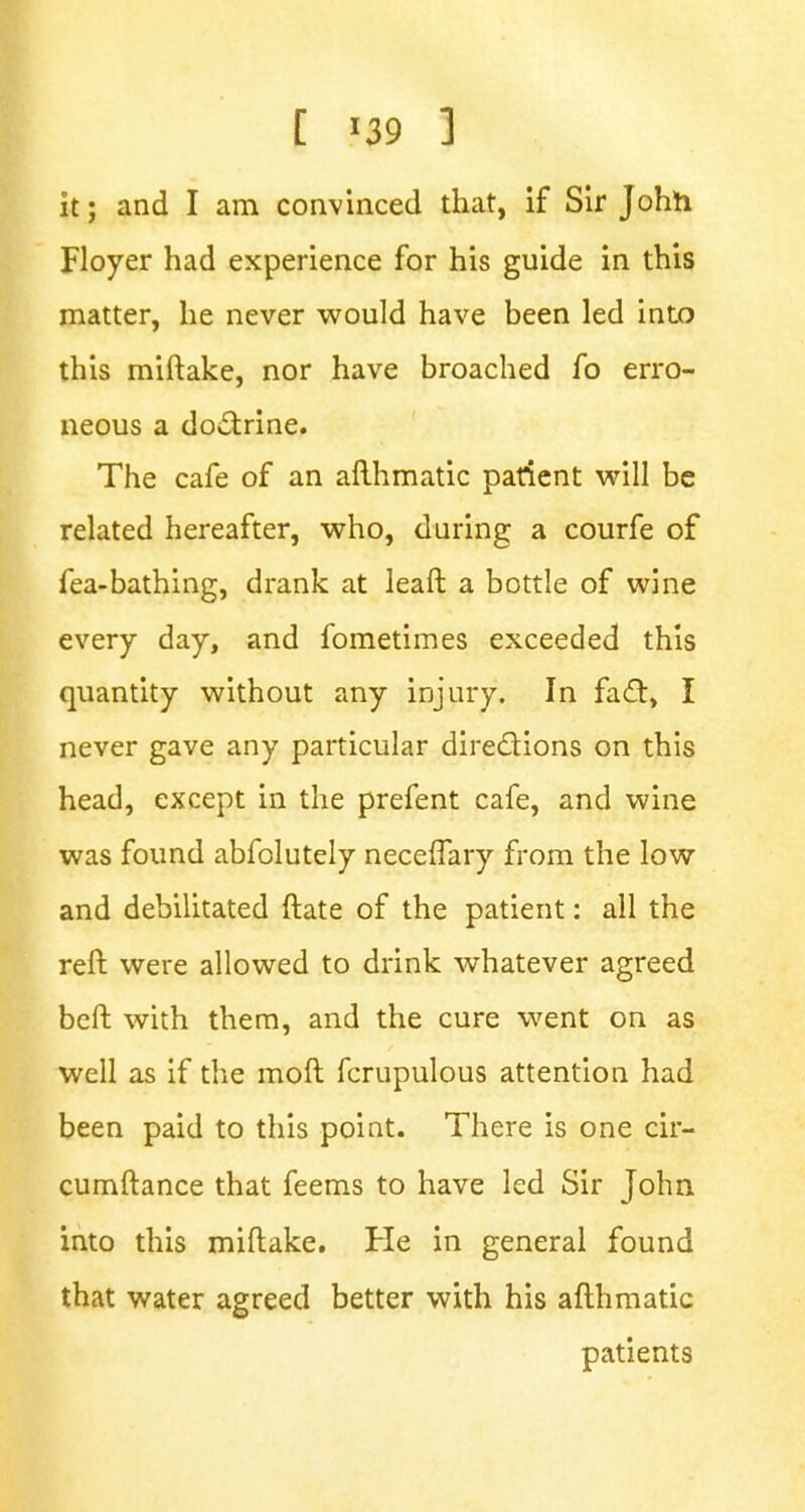 it; and I am convinced that, if Sir John Floyer had experience for his guide in this matter, he never would have been led into this miftake, nor have broached fo erro- neous a doctrine. The cafe of an afthmatic patient will be related hereafter, who, during a courfe of fea-bathing, drank at leaft a bottle of wine every day, and fometimes exceeded this quantity without any injury. In fact, I never gave any particular directions on this head, except in the prefent cafe, and wine was found abfolutely neceffary from the low and debilitated ftate of the patient: all the reft were allowed to drink whatever agreed beft with them, and the cure went on as well as if the mod fcrupulous attention had been paid to this point. There is one cir- cumftance that feems to have led Sir John into this miftake. He in general found that water agreed better with his afthmatic patients