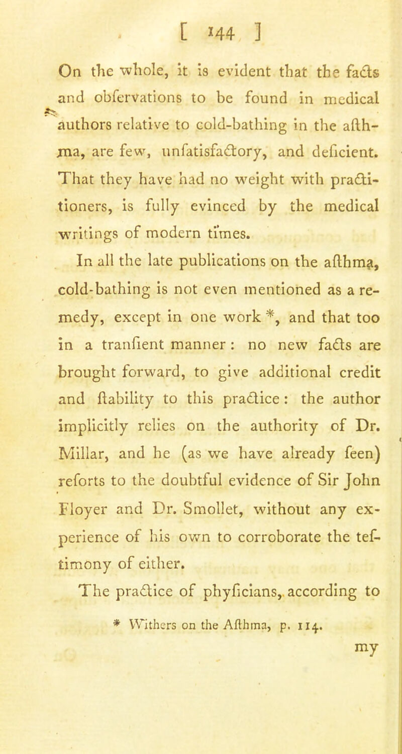 On the whole, it is evident that the fads and obfervations to be found in medical authors relative to cold-bathing in the afth- jna, are few, unfatisfadory, and deficient. That they have had no weight with practi- tioners, is fully evinced by the medical writings of modern times. In all the late publications on the afthma, cold-bathing is not even mentioned as a re- medy, except in one work *, and that too in a tranfient manner : no new fads are brought forward, to give additional credit and {liability to this pradice : the author implicitly relies on the authority of Dr. Millar, and he (as we have already feen) reforts to the doubtful evidence of Sir John Floyer and Dr. Smollet, without any ex- perience of his own to corroborate the tef- tirnony of either. The pradice of phyficians,. according to * Withers on the Afthma, p. 114.. my