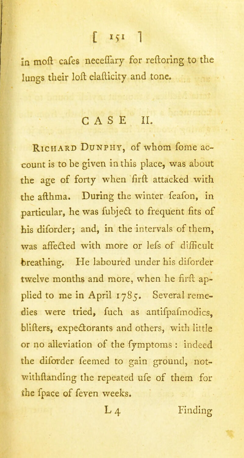 [ 1 in moft cafes neceffary for reftoring to the lungs their loft elafticity and tone. CASE II. Richard Dunphy, of whom fome ac- count is to be given in this place, was about the age of forty when firft attacked with the afthma. During the winter feafon, in particular, he was fubject to frequent fits of his diforder; and, in the intervals of them, was affected with more or lefs of difficult breathing. He laboured under his diforder twelve months and more, when he firft ap- plied to me in April 1785. Several reme- dies were tried, fuch as antifpafmodics, blifters, expectorants and others, with little or no alleviation of the fymptoms : indeed the diforder feemed to gain ground, not- withftanding the repeated ufe of them for the fpace of feven weeks.