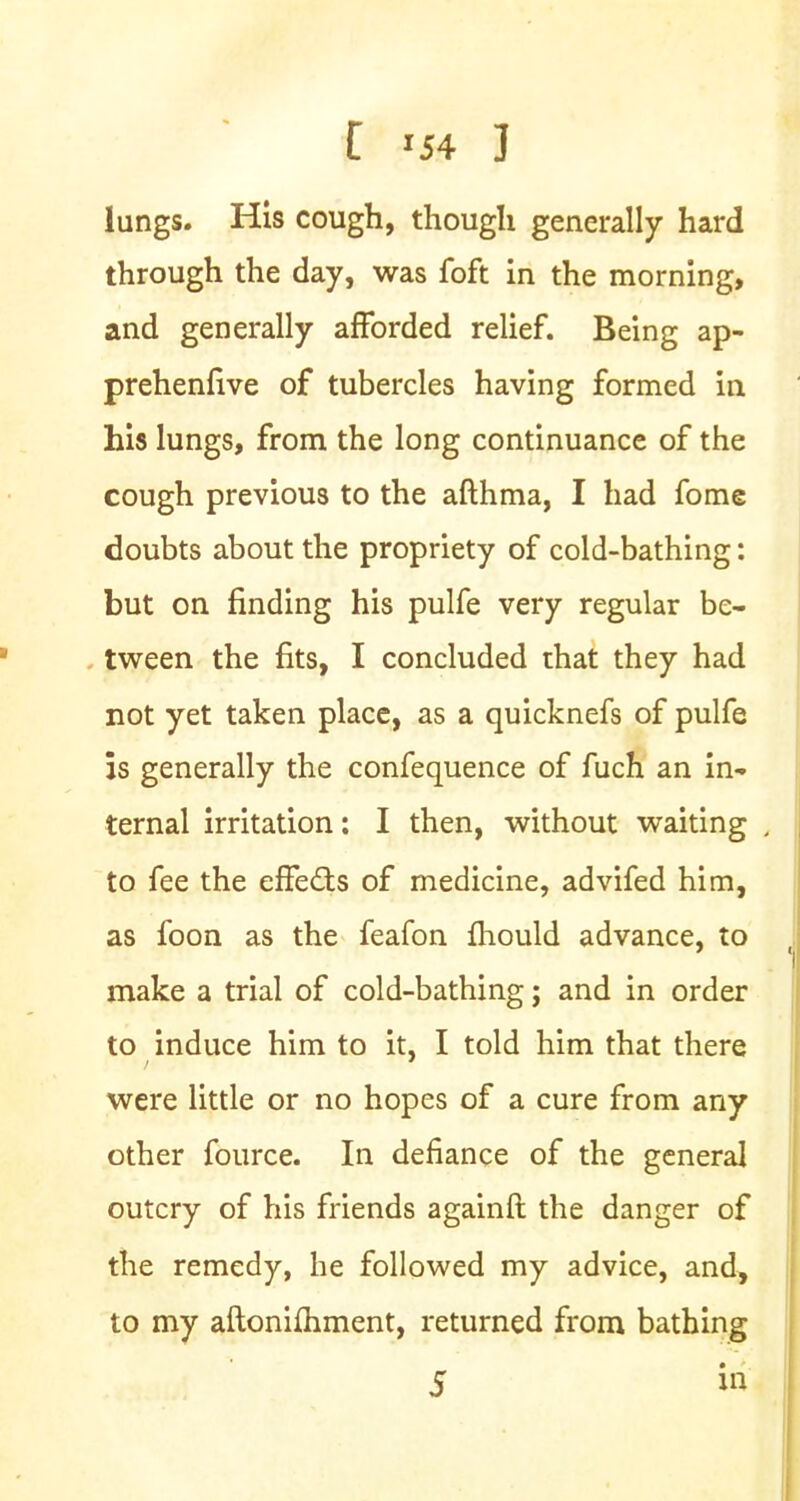 lungs. His cough, though generally hard through the day, was foft in the morning, and generally afforded relief. Being ap- prehenfive of tubercles having formed in his lungs, from the long continuance of the cough previous to the afthma, I had fome doubts about the propriety of cold-bathing: but on finding his pulfe very regular be- tween the fits, I concluded that they had not yet taken place, as a quicknefs of pulfe is generally the confequence of fuch an in- ternal irritation: I then, without waiting , to fee the effects of medicine, advifed him, as foon as the feafon mould advance, to make a trial of cold-bathing; and in order to induce him to it, I told him that there were little or no hopes of a cure from any other fource. In defiance of the general outcry of his friends againft the danger of the remedy, he followed my advice, and, to my aftonimment, returned from bathing 5 m