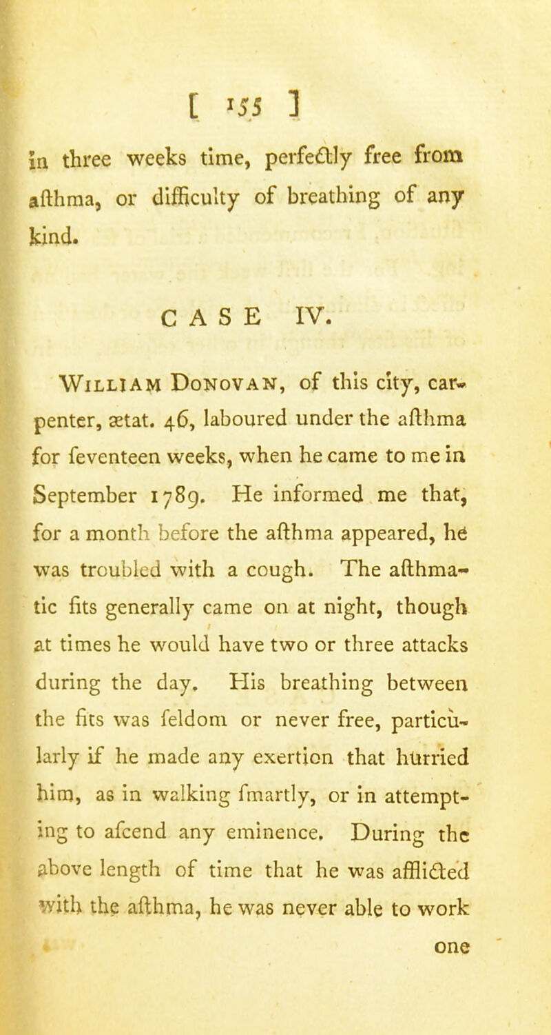 in three weeks time, perfectly free from afthma, or difficulty of breathing of any kind. CASE IV. William Donovan, of this city, car- penter, aetat. 46, laboured under the afthma for feventeen weeks, when he came to me in September 1789. He informed me that, for a month before the afthma appeared, he was troubled with a cough. The afthma- tic fits generally came on at night, though at times he would have two or three attacks during the day. His breathing between the fits was feldom or never free, particu- larly if he made any exertion that hurried him, as in walking fmartly, or in attempt- ing to afcend any eminence. During the above length of time that he was afflicted 1vith the afthma, he was never able to work one