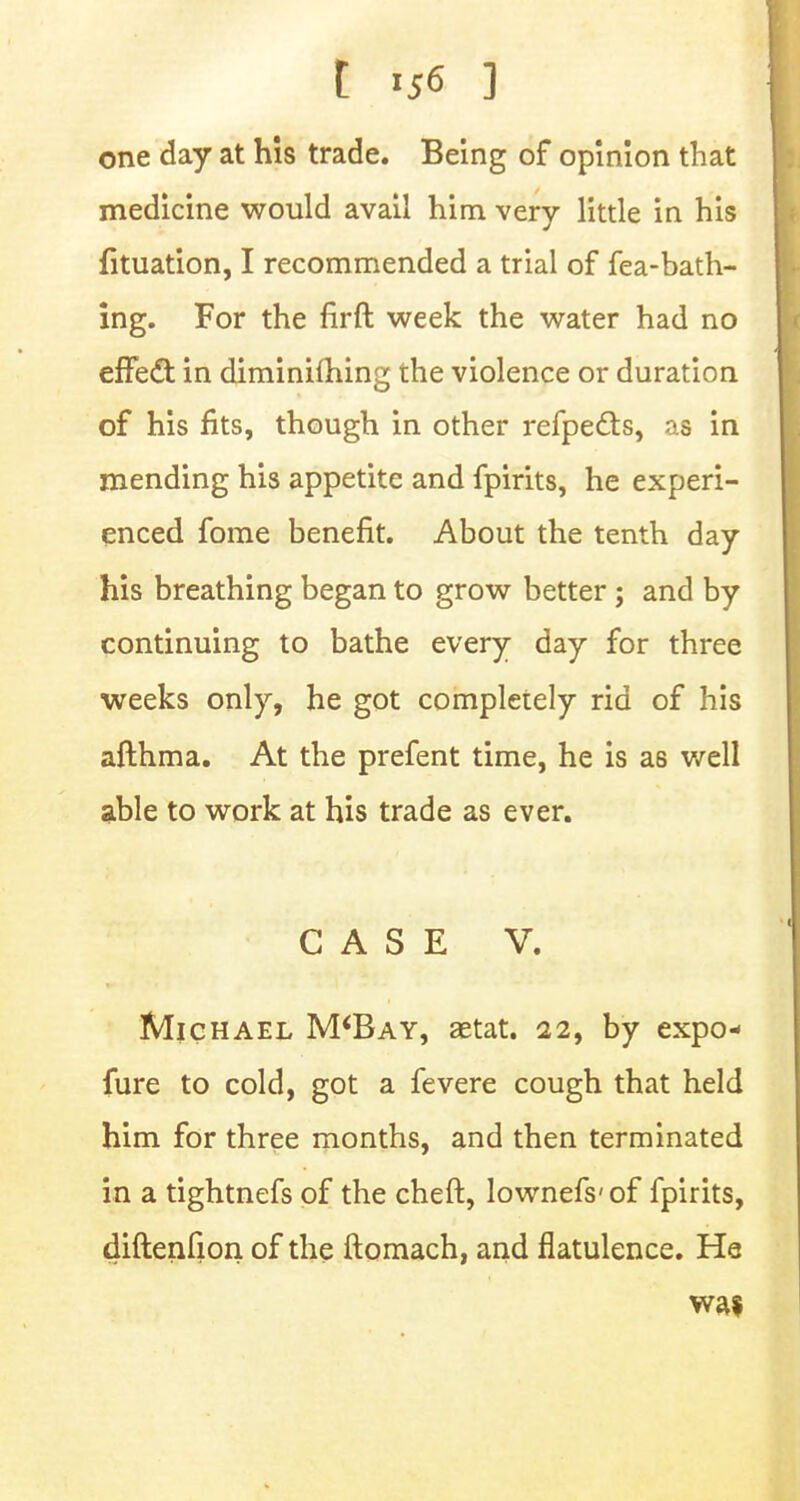 one day at his trade. Being of opinion that medicine would avail him very little in his fituation, I recommended a trial of fea-bath- ing. For the firft week the water had no effedt in diminifhing the violence or duration of his fits, though in other refpecls, as in mending his appetite and fpirits, he experi- enced fome benefit. About the tenth day his breathing began to grow better; and by continuing to bathe every day for three weeks only, he got completely rid of his afthma. At the prefent time, he is as well able to work at his trade as ever. CASE V. Michael M'Bay, aetat. 22, by expo- fure to cold, got a fevere cough that held him for three months, and then terminated in a tightnefs of the cheft, lownefs'of fpirits, diftenfion of the ftomach, and flatulence. He was