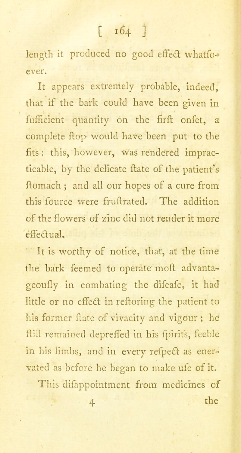 length it produced no good effecT: whatfo-* ever. It appears extremely probable, indeed, that if the bark could have been given in fufficient quantity on the lirft onfet, a complete flop would have been put to the fits: this, however, was rendered imprac- ticable, by the delicate ftate of the patient's ftomach ; and all our hopes of a cure from this fource were fruftrated. The addition of the flowers of zinc did not render it more effectual. It is worthy of notice, that, at the time the bark feemed to operate mo ft advanta- geoufly in combating the difeafe, it had little or no efFed; in reftoring the patient to his former ftate of vivacity and vigour; he flill remained deprefTed in his fpirits, feeble in his limbs, and in every refpecl as ener- vated as before he began to make ufe of it. This difappointment from medicines of 4 the