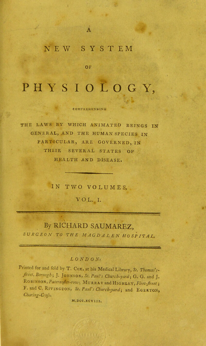 NEW SYSTEM OF PHYS lOLOGY, COMPREHENDING THE LAWS BY WHICH ANIMATED BEINGS IN GENERAL, AND THE HUMAN SPECIES IN PARTICULAR, ARE GOVERNED, IN THEIR SEVERAL STATES OP HEALTH AND DISEASE. IN TWO VOLUMES. VOL. L By RICHARD SAUMAREZ, SURGEON TO THE MAGDALENHOSPITAL. LOND ON: Printed for and fold by T. Cox, at his Medical Library, Si. Thomas's- Jlrcet, Borough; J. Johnson, St. Paul's Church-yard; G. G. and J. 9.os\ii?,o^,PaternoJier-roiu; Murray and Highley, Fleet-Jluet; F. and C. Rivingion, St. Pauls Churcb-jardi and Egerton, Charing-Crofs, M.DCC.XCVIII.