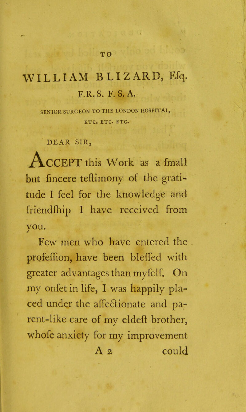 TO WILLIAM BLIZARD, Efq. F.R.S. F. S. A. SENIOR SURGEON TO THE LONDON HOSPITAL, ETC. ETC. ETC. DEAR SIR, Accept this work as a fmall but fincere teftimony of the grati- tude I feel for the knowledge and friendfhip I have received from you. Few men who have entered the - profeffion, have been blefled with greater advantages than myfelf. On my onfet in life, I was happily pla- ced under the affeftionate and pa- rent-like care of my eldeft brother, whofe anxiety for my improvement A 2 could