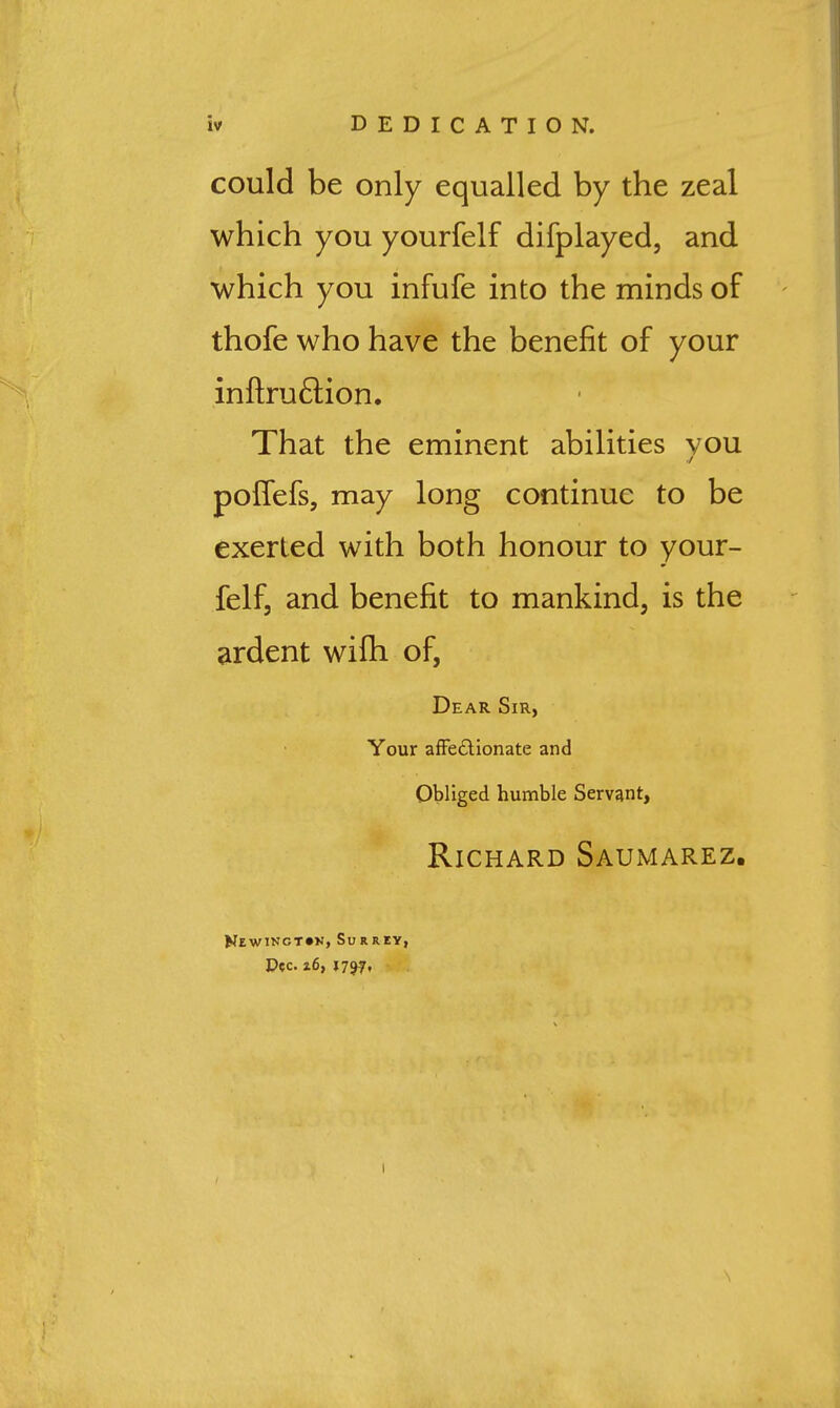 could be only equalled by the zeal which you yourfelf difplayed, and which you infufe into the minds of thofe who have the benefit of your inflruflion. That the eminent abilities vou pofTefs, may long continue to be exerted with both honour to your- felf, and benefit to mankind, is the ardent wifh of, Dear Sir, Your afFedlionate and Obliged humble Servant, Richard Saumarez. Kewingt^n, Surrey, Dec. z6, 1757,