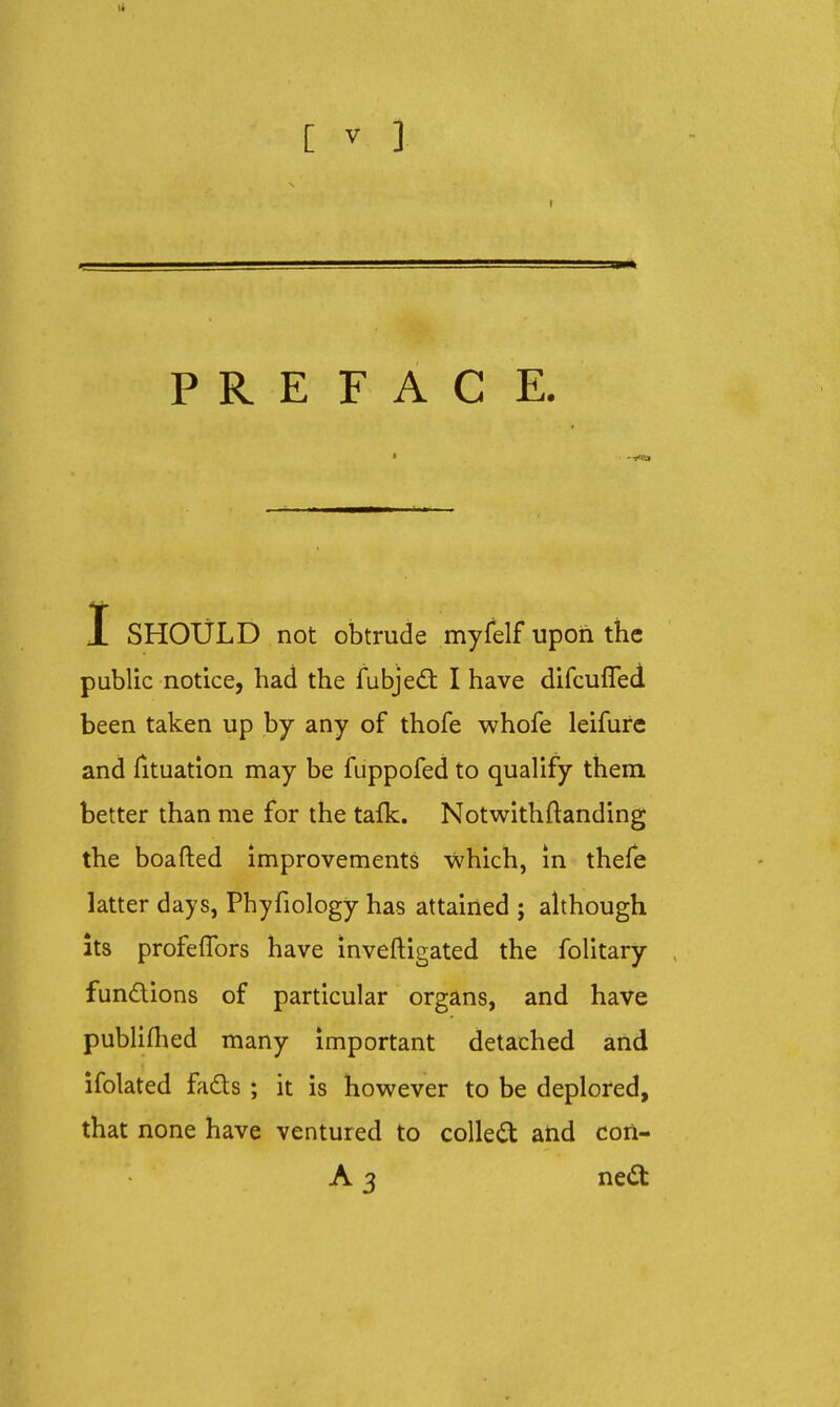 I 3P PREFACE. I SHOULD not obtrude myfelf upon the public notice, had the fubjeiS: I have difcufled been taken up by any of thofe whofe leifure and Tituation may be fuppofed to qualify them better than me for the taik. Notwithftanding the boafted improvements -which, in thefe latter days, Phyfiology has attained ; ahhough Its profeffors have inveftigated the folitary fundions of particular organs, and have publiflied many important detached and ifolated fads ; it is however to be deplored, that none have ventured to colled atid con- A 3 ned