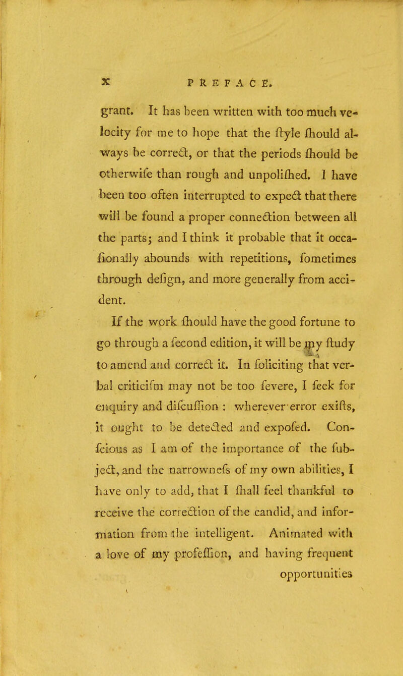 grant. It has been written with too much ve- locity for me to hope that the ftyle fhould al- ways be corredl:, or that the periods fhould be otherwife than rough and unpoliflied. 1 have been too often interrupted to exped that there •will be found a proper connection between all the parts; and I think it probable that it occa- iionaily abounds with repetitions, fometimes through defign, and more generally from acci- dent. If the work {hould have the good fortune to go through a fecond edition, it will be ^y ftudy to amend and corred it. In foliciting that ver- bal criticifm may not be too fevere, I feek for enquiry and dilcuflion : wherever error exifts, it ought to be deteded and expofed. Con- fcious as I am of the importance of the fub- jed, and the narrownefs of my own abilities, I have only to add, that I fliall feel thankful to receive the correction of the candid, and infor- mation from the intelligent. Animated with a love of my profelTion, and having frequent opportunities