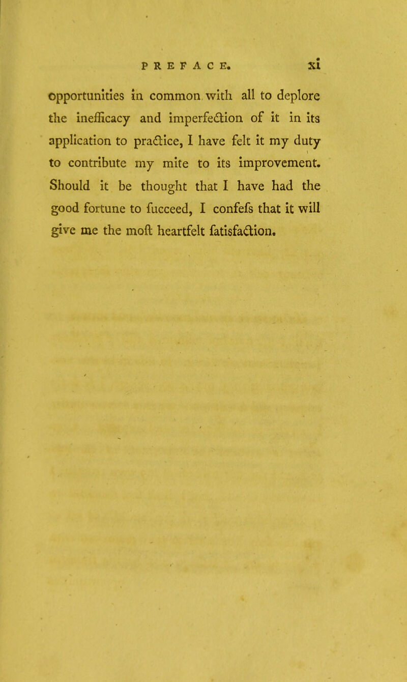 opportunities in common with all to deplore the inefficacy and imperfedion of it in its application to pradice, I have felt it my duty to contribute my mite to its improvement. Should it be thought that I have had the good fortune to fucceed, I confefs that it will give me the moft heartfelt fatisfadion.