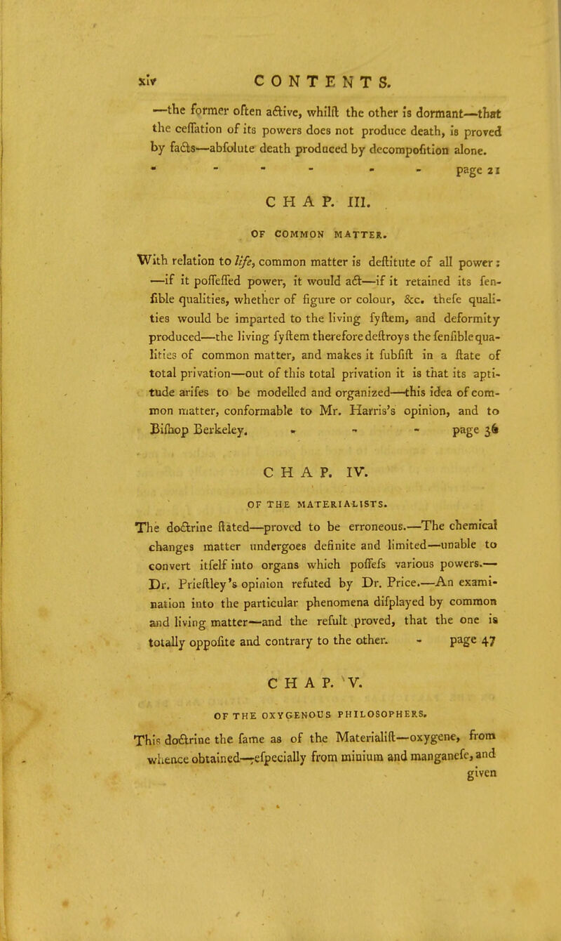 —the former often aftivc, whilil the other is dormant—that the ceflation of its powers does not produce death, ia proved by fails—abfolute death produced by dccorapofition alone. • - - - - - page 21 CHAP. III. OF COMMON MATTER. With relation to life, common matter is deftitute of all power; —if it pofTefTed power, it would a£l—if it retained its fen- fible qualities, whether of figure or colour, &c. thefe quali- ties would be imparted to the living fyftem, and deformity produced—the living fyftem therefore deftroys the fenfiblequa- lities of common matter, and makes it fubfift in a ftate of total privation—out of this total privation it is that its apti- tude arifes to be modelled and organized—this idea of com- mon matter, conformable to Mr. Harris's opinion, and to Biihop Berkeley. , , - page 56 CHAP. IV. OF THE MATERIALISTS. The docElrlne ftated—proved to be erroneous.—The chemical changes matter undergoes definite and limited—unable to convert itfclf into organs which poffefs various powers.— Dr. Prieftley's opinion refuted by Dr. Price.—An exami- nation into the particular phenomena difplayed by common and living matter—and the refult proved, that the one is totally oppofite and contrary to the other. - page 47 CHAP. 'V. OF THE OXYGENOUS PHILOSOPHERS, This doflrine the fame as of the Materiahft—oxygene, from whence obtained—efpecially from minium and manganefe, and given