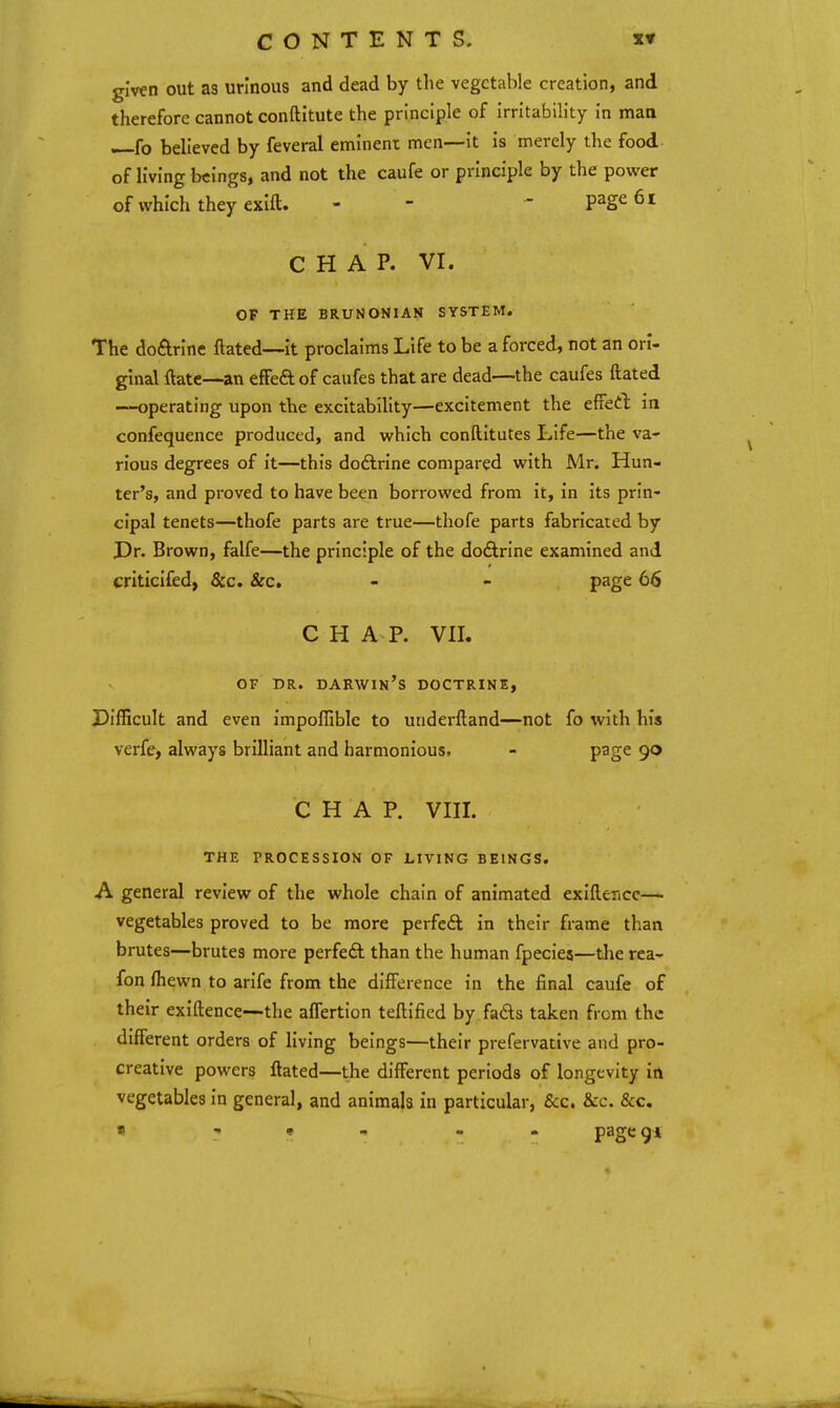 given out as urinous and dead by the vegetable creation, and therefore cannot conftitute the principle of Irritability in maa —fo believed by feveral eminent men—it Is merely the food of living beings, and not the caufe or principle by the power of which they exift. - - ' page 61 CHAP. VI. OF THE BRUNONIAN SYSTEM. The doftrlne ftated—It proclaims Life to be a forced, not an ori- ginal ftate—an efFed of caufes that are dead—the caufes ftated —operating upon the excitability—excitement the efFed In confequence produced, and which conftltutes Life—the va- rious degrees of It—this doftrlne compared with Mr. Hun- ter's, and proved to have been borrowed from it. In Its prin- cipal tenets—thofe parts are true—thofe parts fabricated by Dr. Brown, falfe—the principle of the doctrine examined and criticlfed, &c. &c, - - page 66 CHAP. VIL OF DR. DARWIN's DOCTRINE, Difficult and even impoffible to underftand—not fo with his verfe, always brilliant and harmonious. - page 90 C H A P. VIIL THE PROCESSION OF LIVING BEINGS. A general review of the whole chain of animated exiftericc—■ vegetables proved to be more perfeft In their frame than brutes—brutes more perfeft than the human fpecies—the rea- fon fhewn to arlfe from the difference in the final caufe of their exiftence—the affertion teftlfied by fads taken from the different orders of living beings—their prefervative and pro- creative powers ftated—the different periods of longevity irt vegetables In general, and animals in particular, &c. &c. &c. « 1 <t ^ - pagcgi