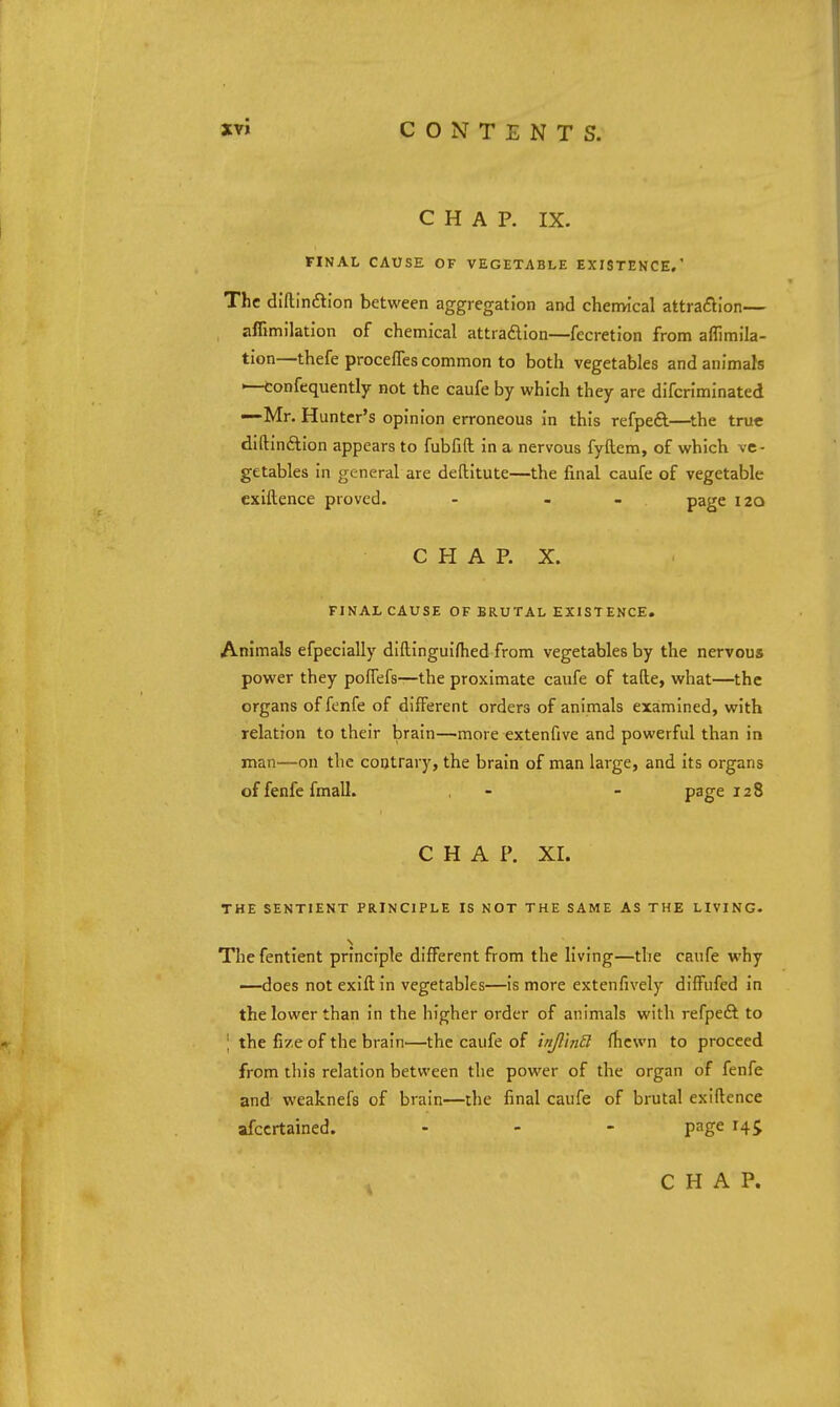 CHAP. IX. FINAL CAUSE OF VEGETABLE EXISTEHCE.' The diftinftion between aggregation and chenvical attraflion— affimilation of chemical attraflion—fecretion from aflimila- tion—thefe proceffes common to both vegetables and animals —confequently not the caufe by which they are difcriminated —Mr. Hunter's opinion erroneous in this refpeft—^the true diftinftion appears to fubfift in a nervous fyftem, of which ve- getables in general are deftitute—the final caufe of vegetable cxiftence proved. - - - P^S^ 120 C H A P. X. FINAL CAUSE OF BRUTAL EXISTENCE. Animals efpecially diftinguifhed from vegetables by the nervous power they pofTefs—the proximate caufe of tafte, what—the organs of fenfe of different orders of animals examined, with relation to their brain—^more extenfive and powerful than in man—on the contrary, the brain of man large, and its organs of fenfe fmall. - - page 128 CHAP. XI. THE SENTIENT PRINCIPLE IS NOT THE SAME AS THE LIVING. The fentient principle different from the living—the caufe why —does not exift in vegetables—is more extenfively difPufed in the lower than in the higher order of animals with refpeft to \ the fize of the brain—the caufe of inJl'mB fhcwn to proceed from this relation between the power of the organ of fenfe and weaknefs of brain—the final caufe of brutal exiftence afccrtained. - - - page 145