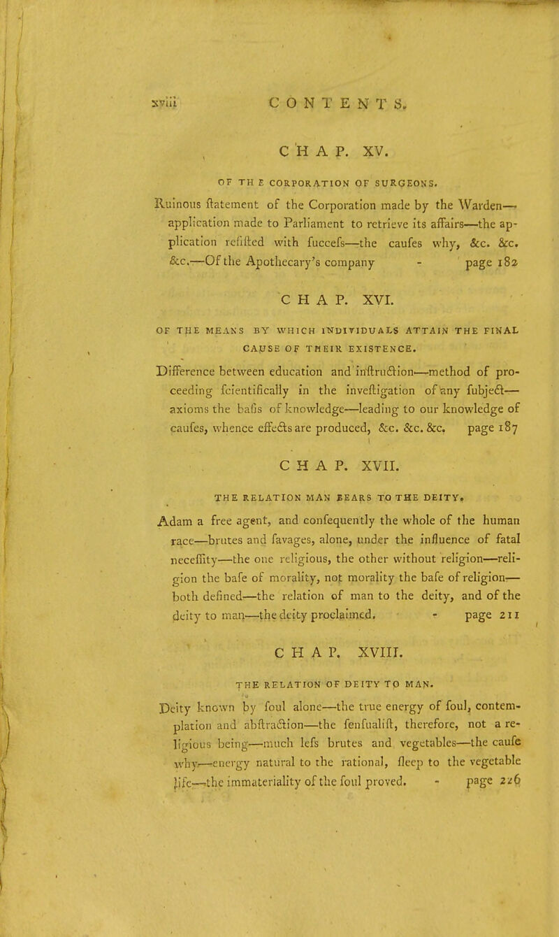 C 'H A P. XV. OF TH E CORPORATION OF SURGEONS. Ruinous ftatement of the Corporation made by the Warden— application made to Parliament to retrieve its affairs—the ap- plication rcfifted with fuccefs—the caufes why, &c. &c. &c.—Of the Apothecary's company - page 182 CHAP. XVL OF THE MEANS BY WHICH INUITIDUALS ATTAIN THE FINAL CAfJSE OF THEIR EXISTENCE. Difference between education and iffftruflion.—method of pro- ceeding fcientifically in the inveftigation of'any fubje£l— axioms the balls of knowledge—leading to our knowledge of caufes, whence effefts are produced, &c. &c. &c, page 187 CHAP. XVII. THE RELATION MAN BEAp.8 TO THE DEITY. Adam a free ageTit, and confequcntly the whole of the human race—brutes and favages, alone, under the influence of fatal necefiity—the one religious, the other without religion—reli- gion the bafe of morality, noj: morality the bafe of religion'— both defined—the relation of man to the deity, and of the deity to man—the deity proclaimed. - page 211 CHAP. XVIII. THE RELATION OF DEITY TO MAN. Deity known by foul alone—the true energy of foul, contem- plation and abftradlion—the fenfualift, therefore, not a re- ligious being—much lefs brutes and vegetables—the caufe yrl^y,—energy natural to the rational, fleep to the vegetable jlife—'the immateriality of the foul proved. - jpage 2/6