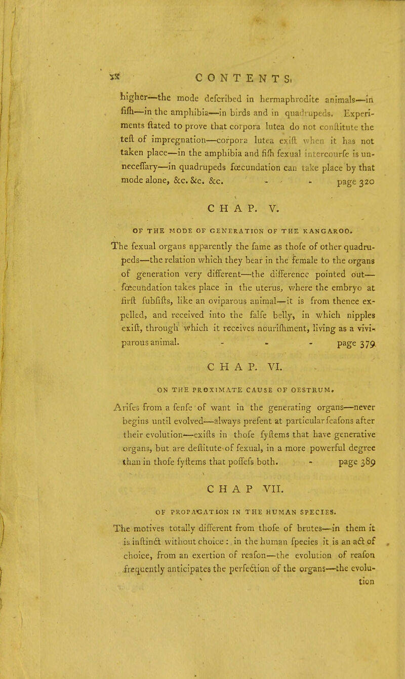 higher—the mode dcfcribed in hermaphrodite animals—In fifh—in the amphibia—in birds and in qua(!i upeds. Experi- ments ftated to prove that corpora lutea do not conftitute the tefl; of impregnation—corpora lutea exift when it has not taken place—in the amphibia and fifh fexual intercourfe is un- neceflary—In quadrupeds fcecundation can take place by that mode alone, &c. &c. &c. - - - page 320 CHAP. V. OF THE MODE OF GENERATION OF THE KANGAROO. The fexual organs apparently the fame as thofe of other quadru- peds—the relation which they bear in the female to the organs of generation very different—the difference pointed out— , fcecundation takes place In the uterus, where the embryo at lirft fubfifts, like an oviparous animal—it is from thence ex- pelled, and received Into the falfe belly, In ■which nipples exift, through vfhich It receives nourifhment, living as a vlvl^ parous animal. ... page 379. C H A P. VI. ON THE PROXIMATE CAUSE OF OESTRUM. Arifes from a fenfe of want in the generating organs—never begins until evolved—always prefent at particular feafons after their evolution-—exifts in thofe fyftems that have generative organs, but are deftltute of fexual, in a more powerful degree than in thofe fyftems that poffefs both. - page 389 CHAP VII. OF PROPAGATION IN THE HUMAN SPECIES. The motives totally different from thofe of brutes—In them it is inftindl without choice : in the human fpecles It Is an aft of choice, from an exertion of reafon—the evolution of reafon .frequently anticipates the perfeftion of the organs—the evolu- tion