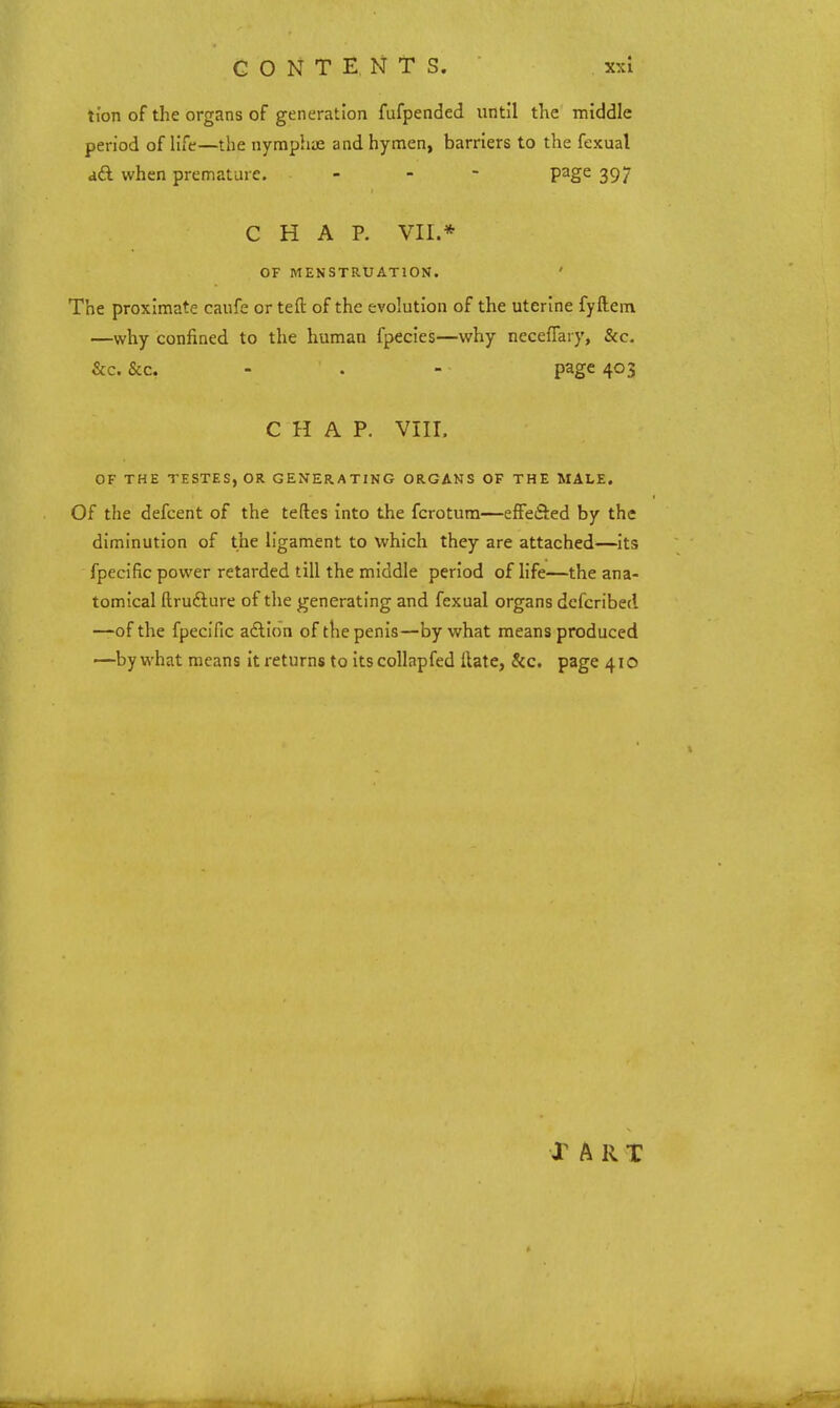 ti'on of the organs of generation fufpended until the middle period of life—the nymphae and hymen, barriers to the fexual ad when premature. - - - page 397 CHAP. VII.* OF MENSTRUATION. ' The proximate caufe or teft of the evolution of the uterine fyftem —why confined to the human fpecies—why neceffary, &c. &c. &c. - . - page 403 CHAP. VIII. OF THE TESTES, OR GENERATING ORGANS OF THE MALE. Of the defcent of the teftes into the fcrotura—effeSed by the diminution of the ligament to which they are attached—Its fpeclfic power retarded till the middle period of life—the ana- tomical ftrufture of the generating and fexual organs dcfcribecl —of the fpeclfic aftlon of the penis—by what means produced —by what means it returns to itscollapfed ftate, &c. page 410 Jr A R T