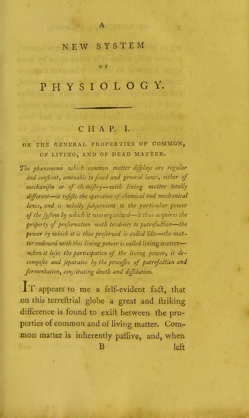 NEW SYSTEM O F PHYSIOLOGY. CHAP. I. ON THE GENERAL PROPERTIES OF COMMON^ OF LIVING, AND OF DEAD MATTER. ^he phtenomena ^uhich common matter clifplays are regular and conjiaiit, ametmble ts fixed arid general laws, either of mechanifm or of chemifry—%vith living matter totally different—it refijls the operation of chemical and mechanical lanvsy and is uuholly fubfervient to the particular poiver of the fyfem by zvhich it was organized—thus acquires the property of prefervation with tendeni^y to putrefaction—the power by which it is thus preferved is called life—the mat^^ ier endowed with this living power is called living matter— when it lofes the participation of the living power, it de- compofes and feparates by the proceffes of putrefaSiion and fermentation, couj.ituting death and dijfolution. It appears to me a felf-evident fad, that on this terreftrial globe a great and ftriking difference is found to exift between the pro- perties of common and of living matter. Com- mon matter is inherently pafTive, and, when B left