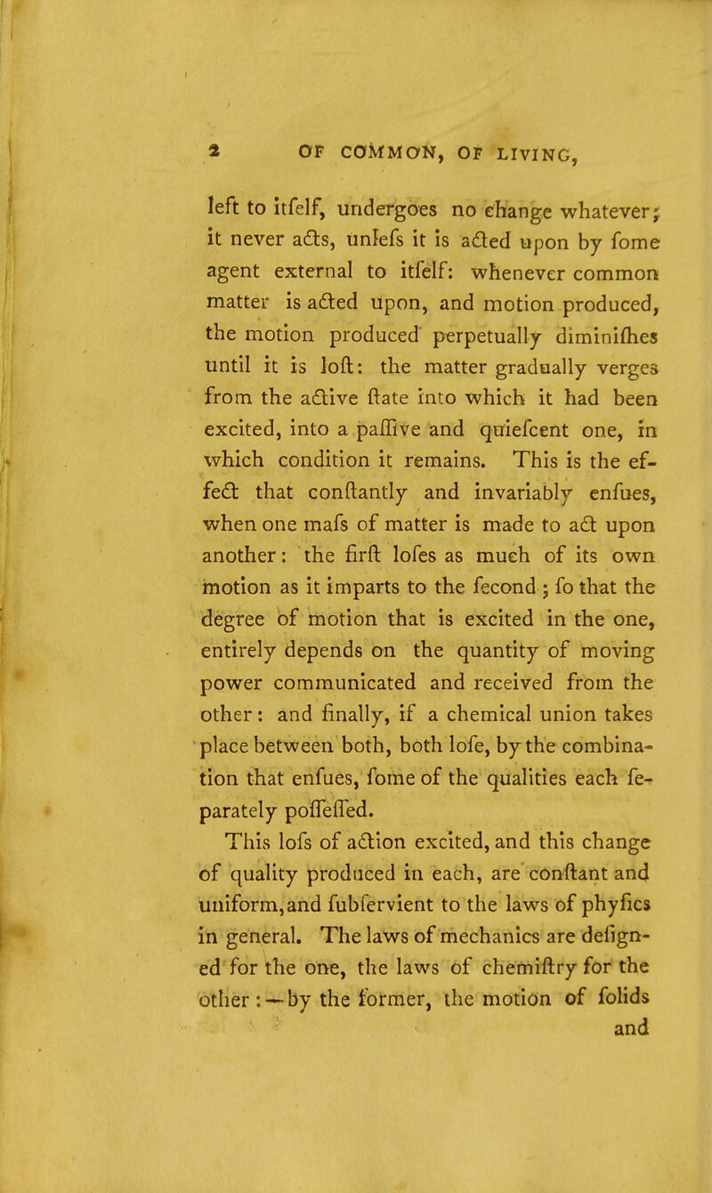 left to itfelf, undergoes no change whatever j it never ad:s, unfefs it is aded upon by fome agent external to itfelf: whenever common matter is afted upon, and motion produced, the motion produced' perpetually diminifties until it is loft: the matter gradually verges from the a£live ftate into which it had been excited, into a paflive and quiefcent one, in which condition it remains. This is the ef- fed: that conftantly and invariably enfues, when one mafs of matter is made to ad upon another: the firft lofes as much of its own motion as it imparts to the fecond ; fo that the degree of motion that is excited in the one, entirely depends on the quantity of moving power communicated and received from the other: and finally, if a chemical union takes place between both, both lofe, by the combina- tion that enfues, fortie of the qualities each fe-? parately poffeifed. This lofs of adion excited, and this change of quality produced in each, are conftant and uniform,and fubfervient to the laws of phyfics in general. The laws of mechanics are defign- ed for the one, the laws of chemiftry for the other: — by the former, the motion of folids and