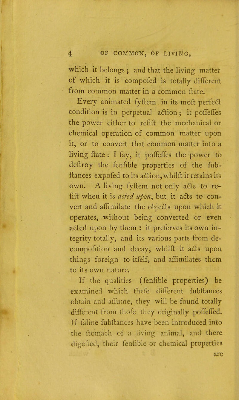 which it belongs; and that the living matter of which it is compofed is totally different from common matter in a common ftate. Every animated fyftem in its moft perfed: condition is in perpetual adion; i[ poffeffes the power either to refift the mechanical or chemical operation of common matter upon it, or to convert that common matter into a living ftate ; I fay, it poiTeffes the power to deftroy the fenfible properties of the fub- ftances expofed to its adion, whilft it retains its own. A living fyftem not only ads to re- fift when it is aEted upon^ but. it ads to con- vert and afTimilate the objeds upon which it operates, without being converted or even aded upon by them : it preferves its own in- tegrity totally, and its various parts from de- compofition and decay, whilft it ads upon things foreign to itfelf, and affimilates them to its own nature. If the qualities (fenfible properties) be examined which thefe different fnbftances obtain and affume, they will be found totally different from thofe they originally poifefled. If faline fubftances have been introduced into the ftomach of a living animal, and there digelled, their fenfible or chemical properties are