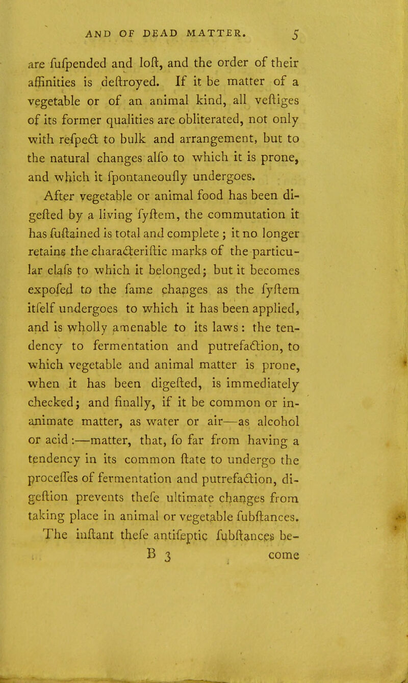 are fufpended and loft, and the order of their affinities is deftroyed. If it be matter of a vegetable or of an animal kind, all veftiges of its former qualities are obliterated, not only with refped to bulk and arrangement, but to the natural changes alfo to which it is prone, and which it fpontaneoufly undergoes. After vegetable or animal food has been di- gefted by a living fyftem, the commutation it has fuftained is total and complete ; it no longer retains the chara<flerifl:ic marks of the particu- lar cl^fs to which it belonged; but it becomes expofed to the fame chapges as the fyftem itfelf undergoes to which it has been applied, and is wholly amenable to its laws: the ten- dency to fermentation and putrefadlion, to which vegetable and animal matter is prone, when it has been digefted, is immediately checked; and finally, if it be common or in- animate matter, as water or air—as alcohol or acid :—matter, that, fo far from having a tendency in its common ftate to undergo the procefles of fermentation and putrefadion, di- geftion prevents thefe ultimate changes from taking place in animal or vegetable fubftances. The inftant thefe antifeptic fubftancgg be- B 3 come