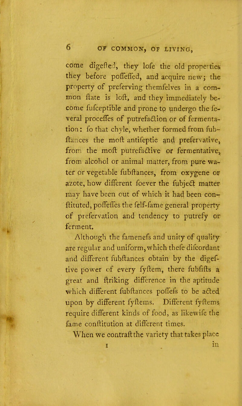 come digefted, they lofe the old properties, they before poflefled, and acquire new; the property of preferving themfelves in a com- mon ftate is loft, and they immediately be- come fufceptible and prone tp undergo the fe- veral procefTes of putrefadion or of fermenta- tion : fo that chyle, whether formed from fub- ftances the moft antifeptic ^nd prefervative, from the moft putrefactive or fermentative, from alcohol or animal matter, from pure wa- ter or vegetable fubftances, from oxygene or azote, how different foever the fubjed matter may have been out of which it had been con-r ftituted, pofTelTes the felf-fame general property of prefervation and tendency to putrefy or ferment. Although the famenefs and unity of quality are regular and uniform, which thefe difcordant and different fubftances obtain by the digef- tive power of every fyftem, there fubfifts a great and f^riking difference in tJie aptitude which different fubftances poflefs to be aded upon by different fyftems. Different fyftem^ require different kinds of food, as likewife the fame conftitution at different times. When we contraft the variety that takes place I . in